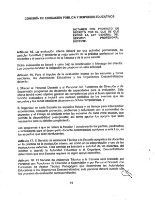COMISIÓN DE EDUCACIÓN PÚBLICA VSERVICIOS EDUCATIVOS
DICTAMEN CON PROYECTO DE
DECRETO POR EL QUE SE QUE
EXPIDE LA LEY GENERAL DEL
SERVICIO PROFESIONAL
DOCENTE.
Artículo 15. La evaluación interna deberá ser una actividad permanente, de
carácter formativo ytendiente al mejoramiento de la práctica profesional de los
docentes ya! avance continuo de la Escuela yde la zona escolar.
Dicha evaluación se llevará a cabo bajo la coordinación yliderazgo del director.
Los docentes tendrán la obligación de colaborar en esta actividad.
Artículo 16. Para el impulso de la evaluación interna en las escuelas y zonas
escolares, las Autoridades Educativas y los Organismos Descentralizados
deberán:
I Ofrecer al Personal Docente y al Personal con Funciones de Dirección y de
Supervisión programas de desan-ollo de capacidades para la evaluación. Esta
oferta tendrá como objetivo generar las competencias para el buen ejercicio de la
función evaluadora e incluirá una revisión periódica de los avances que las
escuelas ylas zonas escolares alcancen en dichas competencias, y
II Organizar en cada Escuela los espacios físicos yde tiempo para intercanibiar
experiencias, compartir proyectos, problemas ysoluciones con la comunidad de
docentes yel trabajo en conjunto entre las escuelas de cada zona escolar, que
permita la disponibilidad presupuestal; así como aportar los apoyos que sean
necesarios para su debido cumplimiento.
Los programas a que se refiere la fracción 1considerarán los perfiles, parámetros
e indicadores para el desempeño docente determinados conforme a esta Ley, en
los aspectos que sean conducentes.
Artículo 17. El Servicio de Asistencia Técnica a la Escuela apoyará a los docentes
en la práctica de la evaluación Interna, así como en la interpretación yuso de las
evaluaciones externas. Este servicio se brindará a solicitud de los docentes, dlel
director o cuando la Autoridad Educativa o el Organismo Descentralizado
determinen que una Escuela requiere dealgún apoyo específico.
Artículo 18. El Servicio de Asistencia Técnica a la Escuela será brindado por
Personal con Fundones de Dirección o Supervisión y por Personal Docente con
Funciones de Asesor Técnico Pedagógico que determinen las Autoridad^
Educativas o los Organismos Descentralizados; este personal deberá cumplir co
los procesos de evaluación correspondientes. '
24
 
