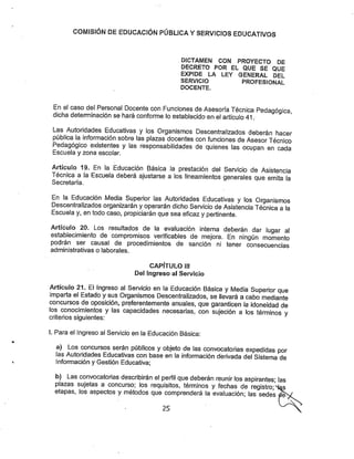COMISíÓfSí DE EDUCACIÓN PÜBUGA YSERVICIOS EDUCATIVOS
DICTAMEN CON PROYECTO DE
DECRETO POR EL QUE SE QUE
EXPIDE LA LEY GENERAL DEL
SERVICIO PROFESIONAL
DOCENTE.
En e( caso del Personal Docente con Funciones de Asesoría Técnica Pedagógica
dicha determinación se hará conforme lo establecido en elartículo 41.
Las Autoridades Educativas y los Organismos Descentralizados deberán hacer
pública la información sobre las plazas docentes con funciones deAsesor Técnico
Pedagógico existentes y las responsabilidades de quienes las ocupan en cada
Escuela y zona escolar.
Artículo 19, En la Educación Básica la prestación del Servicio de Asistencia
Técnica a la Escuela deberá ajustarse a los lineamientos generales que emita la
Secretaría.
En la Educación Media Superior las Autoridades Educativas y los Organismos
Descentralizados organizarán yoperarán dicho Servicio deAsistencia Técnica a la
Escuela y, en todo caso, propiciarán quesea eficaz y pertinente.
Artículo 20. Los resultados de la evaluación interna deberán dar lugar al
establecimiento de compromisos verificables de mejora. En ningún momento
podrán ser causal de procedimientos de sanción ni tener consecuencias
administrativas o laborales.
CAPÍTULO III
Del Ingreso al Servicio
Artículo 21- El Ingreso al Servicio en la Educación Básica yMedia Superior que
imparta el Estado ysus Organismos Descentralizados, se llevará a cabo mediante
concursos de oposición, preferentemente anuales, que garanticen la Idoneidad de
los conocimientos y las capacidades necesarias, con sujeción a los términos v
criterios siguientes:
1. Para el Ingreso al Sen/icio en la Educación Básica:
a) Los concursos serán públicos yobjeto de las convocatorias expedidas por
las Autoridades Educativas con base en la información derivada del Sistema de
Información y Gestión Educativa;
b) Las convocatorias describirán el peri^ll que deberán reunir los aspirantes; las
plazas sujetas a concurso; los requisitos, términos y fechas de registro-^as
etapas, los aspectos ymétodos que comprenderá la evaluación; las sedes ^
25
 