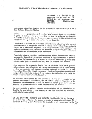 COiVIfSlÓN DE EDUCACIÓN PÚBLICA YSERVICIOS EDUCATIVOS
DÍCTAWIEN CON PROYECTO DE
DECRETO POR EL QUE SE QUE
EXPIDE LA LEY GENERAL DEL
SERVICIO PROFESIONAL
DOCENTE.
autoridades educativas locales, de los organismos descentralizados y de la
Secretaría de Educación Pública.
Establecer los propósitos del servicio profesional docente, como son:
mejorar la calidad de la educación; mejorar la práctica profesional
mediante la evaluación en las escuelas; asegurar la idoneidad de los
conocimientos y capacidades del personal docente.
La Iniciativa se sustenta en postulados eminentemente educativos tales como el
cumplimiento de la obligación atribuida al Estado en el sentido de garantizar la
calidad de la educación obligatoria, y el aseguramiento de la idoneidad del
personal docente y con funciones de dirección y supen/isión, para obtener el
máximo logro en el aprendizaje de los educandos.
En esta Iniciativa se considera que la evaluación interna debe ser una actividad
permanente, de carácter formativo y tendiente al mejoramiento de la práctica
profesional de los docentes y al avance continuo de la escuela y de la zona
escolar; tarea que concierne al director y a los docentes de cada escuela.
Este esfuerzo de evaluación interna que la Iniciativa prevé debe guardar
coherencia con las evaluaciones que han de practicarse al conjunto de escuelas y
a otros componentes del sistema educativo nacional previstos por la Ley
General de Educación; de esta manera se evitarán esfuerzos fragmentados yse
asegurará la armonía del conjunto de los procesos de evaluación, en el marco del
Sistema Nacional de Evaluación Educativa.
En diversas disposiciones de esta Iniciativa se insiste en reconocer, en los
perfiles, parámetros e indicadores, los diferentes contextos regionales y de
desarrollo socioeconómico en que los docentes tienen que desempeñar su
función. Lo que se materializa como un derecho de los mismos.
Se busca atender al reclamo histórico de los docentes de ser reconocidos en
función de sus méritos y ser evaluados bajo los principios de legalidad,
objetividad e imparcialidad.
La Ley propuesta, implicará una profunda modificación de las base^y
procedimientos conforme a los cuales se realiza el desarrollo profesional d^isV
personal docente y con funciones de dirección y de supervisión en (a^^^
 