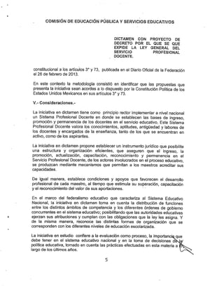 COfVllStÓN DE EDUCACIÓN PÚBLICA YSERVICIOS EDUCATIVOS
DICTAMEN CON. PROYECTO DE
DECRETO POR EL QUE SE QUE
EXPIDE LA LEY GENERAL DEL
SERVICIO PROFESIONAL
DOCENTE.
constitucional a los artículos 3° y 73, publicada en el Diario Oficial de la Federación
el 26 de febrero de 2013.
En este contexto la metodología consistió en identificar que las propuestas que
presenta la iniciativa sean acordes a lo dispuesto por la Constitución Política de los
Estados Unidos Mexicanos en sus artículos 3° y 73.
V.- Consideraciones.-
La iniciativa en dictamen tiene como principio rector implementar a nivel nacional
un Sistema Profesional Docente en donde se establecen las bases de ingreso,
promoción y permanencia de los docentes en el servicio educativo. Este Sistema
Profesional Docente valora los conocimientos, aptitudes, antigüedad y labores de
los docentes y encargados de la enseñanza, tanto de los que se encuentran en
activo, como de los aspirantes.
La iniciativa en dictamen propone establecer un instrumento jurídico que posibilite
una estructura y organización eficientes, que aseguren que el ingreso, la
promoción, actualización, capacitación, reconocimiento y permanencia en el
Servicio Profesional Docente, de los actores involucrados en el proceso educativo,
se produzcan mediante mecanismos que permitan a los maestros acreditar sus
capacidades.
De igual manera, establece condiciones y apoyos que favorecen el desan-ollo
profesional de cada maestro, al tiempo que estimula su superación, capacitación
y el reconocimiento del valor de sus aportaciones.
En el marco del federalismo educativo que caracteriza al Sistema Educativo
Nacional, la iniciativa en dictamen toma en cuenta la distribución de funciones
entre los distintos ámbitos de competencia y los diferentes órdenes de gobierno
concurrentes en el sistema educativo; posibilitando que las autoridades educativas
ejerzan sus atribuciones y cumplan con las obligaciones que la ley les asigna. Y
de la misma manera, reconoce las distintas formas de organización que se
corresponden con los diferentes niveles de educación escolarizada.
La iniciativa en estudio confiere a la evaluación como proceso, la Importancí
debe tener en el sistema educativo nacional y en la toma de decisiones
política educativa, tomado en cuenta las prácticas efectuadas en esta materia a
largo de los últimos años.
 