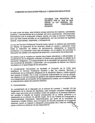 COWIISIÓN DE EDUCACIÓN PÚBLICA YSERVICIOS EDUCATIVOS
DICTAMEN CON PROYECTO DE
DECRETO POR EL QUE SE QUE
EXPIDE LA LEY GENERAL DEL
SERVICIO PROFESIONAL
DOCENTE.
En esteorden de ideas, estainiciativa recoge opiniones de maestros, autoridades,
expertos yrepresentantes de la sociedad, así como experiencias internacionales,
favoreciendo que la evaluación integral, aporte una base al Servicio Profesional,
pero que éste cuente también en su organización, con los principios de legalidad,
certeza, imparcialidad, objetividad, ytransparencia.
La Ley del Servicio Profesional Docente busca regular un sistema que acompaña
por etapas, la trayectoria de ios docentes, desde su ingreso yaspiración inicial
hasta la obtención de estatus de permanencia, destacando el desarrollo
profesional yla evaluación como ejes principales, con el objetivo de consolidar la
educación decalidad ylos espacios de desarrollo ycrecimiento del profesorado.
Se destaca que la Iniciativa en estudio tiene bases educativas yreferenciadas al
cumplimiento de la obligación atribuida al Estado para garantizar la calidad de la
educación obligatoria, yel aseguramiento de la idoneidad del personal docente y
con funciones de dirección ysupervisión, con el propósito de obtener los mejores
resultados en el aprendizaje de los educandos.
El Constituyente Permanente ha facultado al Congreso de la Unión para
establecer el Servicio Profesional Docente y fijar los criterios, términos y
-condiciones de la evaluación obligatoria en la educación básica ymedia superior
que imparta el Estado. Por lo que, el presente ordenamiento es una ley general,
con efectos en los tres órdenes de gobierno del sistema federal mexicano yobliga
ala indispensable armonización de las legislaciones locales, cón lo establecido en
el ordenamiento objeto del presente dictamen.
V.- Conclusiones.-
En cumplimiento de lo dispuesto por el artículo 85 numeral 1, fracción VIII del
Reglamento de la Cámara de Diputados, esta Comisión considera indispensable
hacer notar que junto con la iniciativa motivo de análisis en el presente dictamen,
fue remitido el estudio de Impacto presupuestal de la misma conforme a lo
establecido en el artículo 18, párrafo cuarto, de la Ley Federal de Presupuesto y
Responsabilidad Hacendaría, determinándose, por parte de la Secretaria de
Hacienda yCrédito Público, que el Proyecto de Decreto contenido en el pj:^ente
dictamen, prevé un impacto oafectación presupuestal 28.3 miles de millonte^^
pesos conforme a dictamen deesa Dependencia.
 
