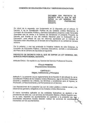 COÍVIlSfÓN DE EDUCACIÓN PÚBLICA YSERVICIOS EDUCATIVOS
DICTAMEN CON PROYECTO DE
DECRETO POR EL QUE SE QUE
EXPIDE LA LEY GENERAL DEL
SERVICIO PROFESIONAL
DOCENTE.
En virtud de lo expuesto, con fundamento en lo dispuesto por el artículo 72
fracción A de la Constitución Política de los Estados Unidos Mexicanos, la
Comisión de Educación Pública y Servicios Educativos propone a esta Honorable
Asamblea que se remita a la Cámara de Senadores él presente Proyecto de
Decreto que Expide la Ley del Instituto Nacional para la Evaluación de la
Educación, para efecto de que las reformas aprobadas por la Cámara de
Diputados sean discutidas por el Senado de la República en su calidad de Cámara
revisora.
Por lo anterior, y una vez analizada la Iniciativa materia de este Dictamen, la
Comisión de Educación Pública y Servicios Educativos, somete a consideración
del Pleno de la Cámara de Diputados el siguiente:
PROYECTO DE DECRETO POR EL QUE SE EXPIDE LA LEY GENERAL DEL
SERVICIO PROFESIONAL DOCENTE.
Artículo Único.- Se expide la Ley General del Servicio Profesional Docente.
TÍTULO PRIMERO
Disposiciones Generales
CAPÍTULO I
Objeto, Definiciones y Principios
Artículo 1. La presente Ley es reglamentaria de la fracción III del artículo 3o. de la
Constitución Política de los Estados Unidos Mexicanos, rige el Servicio Profesional
Docente y establece los criterios, los términos y condiciones para el Ingreso, la
Promoción, el Reconocimiento y la Permanencia en el Servicio.
Las disposiciones de la presente Ley son de orden público e interés social, y de
observancia general y obligatoria en los Estados Unidos Mexicanos.
El marco normativo aplicable en las entidades federativas se ajustará a las
previsiones de esta Ley. Los servicios de Educación Básica y Media Superior que,
en su caso, impartan los ayuntamientos se sujetarán a la presente Ley. ias
autoridades educativas locales deberán realizar las acciones de coordinaciSís/
necesarias con los ayuntamientos. V
7
 