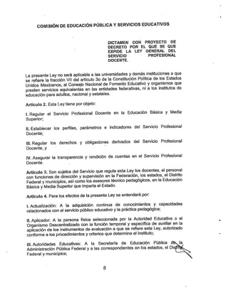 COMISIÓN DE EDUCACIÓN PÚBLICA YSERVICIOS EDUCATIVOS
DICTAMEN CON PROYECTO DE
DECRETO POR EL QUE SE QUE
EXPIDE LA LEY GENERAL DEL
SERVICIO PROFESIONAL
DOCENTE.
La presente Ley no será aplicable a las universidades ydemás instituciones a que
se refiere la fracción Vil del artículo 3o de la Constitución Política de los Estados
Unidos Mexicanos, al Consejo Nacional de Fomento Educativo yorganismos que
presten servicios equivalentes en las entidades federativas, ni a los institutos de
educación para adultos, nacional y estatales.
Artículo 2. Esta Ley tiene por objeto:
I. Regular el Servicio Profesional Docente en la Educación Básica y Media
Superior;
II. Establecer los perfiles, parámetros e indicadores del Servicio Profesional
Docente;
III. Regular los derechos y obligaciones derivados del Servicio Profesional
Docente, y
IV. Asegurar la transparencia y rendición de cuentas en el Servicio Profesional
Docente.
Artículo 3. Son sujetos del Servicio que regula ésta Ley los docentes, el personal
con funciones de dirección ysupervisión en la Federación, los estados, el Distrito
Federal ymunicipios, así como los asesores técnico pedagógicos, en la Educación
Básica yMedia Superior que imparta el Estado.
Artículo 4. Paralos efectos de lapresente Ley se entenderá por:
LActualización: A la adquisición continua de conocimientos y capacidades
relacionados con el servicio público educativo ylapráctica pedagógica:
II. Aplicador: A la persona física seleccionada por la Autoridad Educativa o el
Organismo Descentralizado con la función temporal yespecífica de auxiliar en la
aplicación de los instrumentos de evaluación a que se refiere esta Ley, autorizado
conforme a los procedimientos ycriterios que determine el Instituto;
III. Autoridades Educativas: A la Secretaría de Educación Pública
Administración Pública Federal yalas correspondientes en los estados, el Disp
Federa! y municipios;
8
 