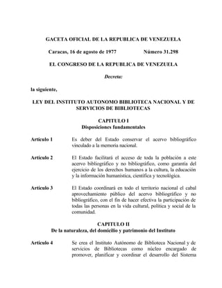 GACETA OFICIAL DE LA REPUBLICA DE VENEZUELA
Caracas, 16 de agosto de 1977 Número 31.298
EL CONGRESO DE LA REPUBLICA DE VENEZUELA
Decreta:
la siguiente,
LEY DEL INSTITUTO AUTONOMO BIBLIOTECA NACIONAL Y DE
SERVICIOS DE BIBLIOTECAS
CAPITULO I
Disposiciones fundamentales
Artículo 1 Es deber del Estado conservar el acervo bibliográfico
vinculado a la memoria nacional.
Artículo 2 El Estado facilitará el acceso de toda la población a este
acervo bibliográfico y no bibliográfico, como garantía del
ejercicio de los derechos humanos a la cultura, la educación
y la información humanística, científica y tecnológica.
Artículo 3 El Estado coordinará en todo el territorio nacional el cabal
aprovechamiento público del acervo bibliográfico y no
bibliográfico, con el fin de hacer efectiva la participación de
todas las personas en la vida cultural, política y social de la
comunidad.
CAPITULO II
De la naturaleza, del domicilio y patrimonio del Instituto
Artículo 4 Se crea el Instituto Autónomo de Biblioteca Nacional y de
servicios de Bibliotecas como núcleo encargado de
promover, planificar y coordinar el desarrollo del Sistema
 