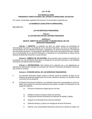 LEY Nº 393
EVO MORALES AYMA
PRESIDENTE CONSTITUCIONAL DEL ESTADO PLURINACIONAL DE BOLIVIA
Por cuanto, la Asamblea Legislativa Plurinacional, ha sancionado la siguiente Ley:
LA ASAMBLEA LEGISLATIVA PLURINACIONAL,
D E C R E T A :
LEY DE SERVICIOS FINANCIEROS
TÍTULO I
EL ESTADO RECTOR DEL SISTEMA FINANCIERO
CAPÍTULO I
OBJETO, ÁMBITO DE APLICACIÓN Y FUNCIÓN SOCIAL DE LOS
SERVICIOS FINANCIEROS
Artículo 1. (OBJETO). La presente Ley tiene por objeto regular las actividades de
intermediación financiera y la prestación de los servicios financieros, así como la organización y
funcionamiento de las entidades financieras y prestadoras de servicios financieros; la protección
del consumidor financiero; y la participación del Estado como rector del sistema financiero, velando
por la universalidad de los servicios financieros y orientando su funcionamiento en apoyo de las
políticas de desarrollo económico y social del país.
Artículo 2. (ÁMBITO DE APLICACIÓN). Se encuentran bajo el ámbito de aplicación de
la presente Ley, las actividades financieras, la prestación de servicios financieros y las entidades
financieras que realizan estas actividades.
Artículo 3. (DEFINICIONES). Para efectos de la presente Ley y sus reglamentos se
aplicarán las definiciones incluidas en el Glosario de Términos Financieros del Sistema Financiero,
que consta en el Anexo.
Artículo 4. (FUNCIÓN SOCIAL DE LOS SERVICIOS FINANCIEROS).
I. Los servicios financieros deben cumplir la función social de contribuir al logro de los
objetivos de desarrollo integral para el vivir bien, eliminar la pobreza y la exclusión social
y económica de la población.
II. El Estado Plurinacional de Bolivia y las entidades financieras comprendidas en esta Ley,
deben velar porque los servicios financieros que presten, cumplan mínimamente con los
siguientes objetivos:
a) Promover el desarrollo integral para el vivir bien.
b) Facilitar el acceso universal a todos sus servicios.
c) Proporcionar servicios financieros con atención de calidad y calidez.
d) Asegurar la continuidad de los servicios ofrecidos.
e) Optimizar tiempos y costos en la entrega de servicios financieros.
f) Informar a los consumidores financieros acerca de la manera de utilizar con
 