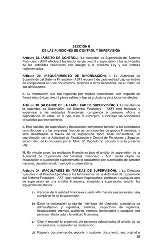 10
SECCIÓN II
DE LAS FUNCIONES DE CONTROL Y SUPERVISIÓN
Artículo 28. (ÁMBITO DE CONTROL). La Autoridad de Supervisión del Sistema
Financiero - ASFI efectuará las funciones de control y supervisión a las actividades
de las entidades financieras con arreglo a la presente Ley y sus normas
reglamentarias.
Artículo 29. (REQUERIMIENTO DE INFORMACIÓN). I. La Autoridad de
Supervisión del Sistema Financiero - ASFI requerirá de cada entidad bajo su ámbito
de competencia el o los documentos, reportes u otros necesarios, en el marco de
sus atribuciones.
II. La información que sea requerida por medios electrónicos, con respaldo de
firmas electrónicas, tendrá plena validez y fuerza probatoria para todos los efectos.
Artículo 30. (ALCANCE DE LA FACULTAD DE SUPERVISIÓN). I. La facultad de
la Autoridad de Supervisión del Sistema Financiero - ASFI para fiscalizar y
supervisar a las entidades financieras, comprende a cualquier oficina o
dependencia de éstas, en el país o en el extranjero, e inclusive las sociedades
vinculadas patrimonialmente.
II. Esta facultad de supervisión y fiscalización comprende también a las sociedades
controladoras y a las empresas financieras componentes de grupos financieros, y
será desarrollada a través de la supervisión sobre base consolidada, en
coordinación con la Autoridad de Fiscalización y Control de Pensiones y Seguros,
en el marco de lo dispuesto por el Título IV, Capítulo IV, Sección II de la presente
Ley.
III. En ningún caso, las entidades financieras bajo el ámbito de supervisión de la
Autoridad de Supervisión del Sistema Financiero - ASFI serán objeto de
fiscalización o supervisión suplementaria o concurrente por autoridades de carácter
nacional, departamental, municipal o universitaria.
Artículo 31. (FACULTADES EN TAREAS DE SUPERVISIÓN). I. La Directora
Ejecutiva o el Director Ejecutivo y los funcionarios de la Autoridad de Supervisión
del Sistema Financiero - ASFI que realicen inspecciones, controles o cualquier acto
de supervisión en una entidad financiera, sometida a supervisión, tendrán las
siguientes facultades:
a) Recabar de la entidad financiera cuanta información sea necesaria para
cumplir el fin de la supervisión.
b) Exigir la declaración jurada de miembros del directorio, consejeros de
administración y vigilancia, síndicos, inspectores de vigilancia,
fiscalizadores internos, auditores internos, funcionarios y cualquier otra
persona relacionada a la entidad financiera.
c) Citar y requerir la presencia de personas relacionadas al ámbito de su
competencia, a presentar su declaración.
d) Requerir documentación, reporte o cualquier documento, sea original o
 