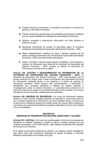 100
a) Prestar servicios de promoción o mercadeo de productos o servicios en
general, ni del sistema financiero.
b) Prestar servicios de terciarización de actividades de procesos crediticios
que son responsabilidad de entidades de intermediación financiera.
c) Solicitar, recolectar y proporcionar información con fines distintos al
objeto de su giro.
d) Recolectar información de fuentes no permitidas según la normativa
emitida por la Autoridad de Supervisión del Sistema Financiero - ASFI.
e) Alterar indebidamente, modificar de oficio o eliminar registros de las
bases de datos provenientes de la Autoridad de Supervisión del Sistema
Financiero - ASFI y de otras fuentes autorizadas.
f) Ceder o transferir a terceros bajo cualquier modalidad, a título gratuito u
oneroso, la información que reciba de la Autoridad de Supervisión del
Sistema Financiero - ASFI, excepto la relativa al suministro de
información en el marco de su objeto.
Artículo 349. (ACCESO Y REQUERIMIENTOS DE INFORMACIÓN DE LA
AUTORIDAD DE SUPERVISIÓN DEL SISTEMA FINANCIERO - ASFI). La
Autoridad de Supervisión del Sistema Financiero - ASFI está facultada para el
acceso irrestricto sin ningún costo a toda la información que administren los burós
de información, mediante acceso a sus sistemas o a través de reportes de
información periódica. Podrá requerir toda documentación e información y
estadísticas que considere pertinente a efectos de realizar estudios e
investigaciones sobre el sistema financiero, el comportamiento sectorial de la
economía, factores de riesgo en la actividad financiera y otros análisis, en el marco
del ejercicio de sus funciones y atribuciones de supervisión.
Artículo 350. (MEDIDAS DE SEGURIDAD). Los burós de información deberán
adoptar en todo momento medidas efectivas de seguridad y control para evitar el
uso o manejo indebido de la información, así como cualquier acción u omisión que
no derive de la realización propia de su objeto social, que causen daño o perjuicio a
sus titulares y/o produzcan beneficios de cualquier naturaleza en favor de la entidad
o de sus empleados.
SECCIÓN VII
EMPRESAS DE TRANSPORTE DE MATERIAL MONETARIO Y VALORES
Artículo 351. (CAPITAL). I. El monto de capital pagado mínimo de una empresa de
transporte de material monetario y valores se fija en moneda nacional, por una
cantidad equivalente a UFV2.500.000,00.- (Dos Millones Quinientas Mil Unidades
de Fomento a la Vivienda).
II. El capital social podrá constituirse en efectivo o en especie, siendo aceptable en
este último caso sólo inversiones realizadas en bienes inmuebles y vehículos
blindados relacionados con el objeto de su giro.
 