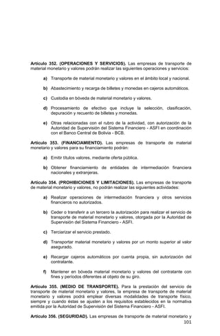 101
Artículo 352. (OPERACIONES Y SERVICIOS). Las empresas de transporte de
material monetario y valores podrán realizar las siguientes operaciones y servicios:
a) Transporte de material monetario y valores en el ámbito local y nacional.
b) Abastecimiento y recarga de billetes y monedas en cajeros automáticos.
c) Custodia en bóveda de material monetario y valores.
d) Procesamiento de efectivo que incluye la selección, clasificación,
depuración y recuento de billetes y monedas.
e) Otras relacionadas con el rubro de la actividad, con autorización de la
Autoridad de Supervisión del Sistema Financiero - ASFI en coordinación
con el Banco Central de Bolivia - BCB.
Artículo 353. (FINANCIAMIENTO). Las empresas de transporte de material
monetario y valores para su financiamiento podrán:
a) Emitir títulos valores, mediante oferta pública.
b) Obtener financiamiento de entidades de intermediación financiera
nacionales y extranjeras.
Artículo 354. (PROHIBICIONES Y LIMITACIONES). Las empresas de transporte
de material monetario y valores, no podrán realizar las siguientes actividades:
a) Realizar operaciones de intermediación financiera y otros servicios
financieros no autorizados.
b) Ceder o transferir a un tercero la autorización para realizar el servicio de
transporte de material monetario y valores, otorgada por la Autoridad de
Supervisión del Sistema Financiero - ASFI.
c) Terciarizar el servicio prestado.
d) Transportar material monetario y valores por un monto superior al valor
asegurado.
e) Recargar cajeros automáticos por cuenta propia, sin autorización del
contratante.
f) Mantener en bóveda material monetario y valores del contratante con
fines y períodos diferentes al objeto de su giro.
Artículo 355. (MEDIO DE TRANSPORTE). Para la prestación del servicio de
transporte de material monetario y valores, la empresa de transporte de material
monetario y valores podrá emplear diversas modalidades de transporte físico,
siempre y cuando éstas se ajusten a los requisitos establecidos en la normativa
emitida por la Autoridad de Supervisión del Sistema Financiero - ASFI.
Artículo 356. (SEGURIDAD). Las empresas de transporte de material monetario y
 