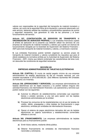 102
valores son responsables de la seguridad del transporte de material monetario y
valores, así como de la seguridad física de la tripulación y personal relacionado con
este servicio, debiendo adoptar las medidas y procedimientos operativos de control
y seguridad necesarios, que garanticen la vida de las personas y el buen
funcionamiento del servicio.
Artículo 357. (CONTRATACIÓN DE SERVICIOS DE TRANSPORTE U
ORGANIZACIÓN DE SERVICIOS PROPIOS). I. Las entidades financieras sujetas
al ámbito de aplicación de la presente Ley deberán utilizar los servicios de una
empresa de transporte de material monetario y valores que cuente con licencia de
funcionamiento otorgada por la Autoridad de Supervisión del Sistema Financiero -
ASFI para todo transporte de material monetario y valores, a nivel local o nacional.
II. Las entidades financieras podrán también organizar su servicio propio de
transporte de material monetario y valores cumpliendo los requisitos que para el
efecto establezca la normativa emitida por la Autoridad de Supervisión del Sistema
Financiero - ASFI, misma que deberá contemplar las características del área rural,
sin descuidar las condiciones de seguridad necesarias.
SECCIÓN VIII
EMPRESAS ADMINISTRADORAS DE TARJETAS ELECTRÓNICAS
Artículo 358. (CAPITAL). El monto de capital pagado mínimo de una empresa
administradora de tarjetas electrónicas se fija en moneda nacional, por una
cantidad equivalente a UFV2.500.000,00.- (Dos Millones Quinientas Mil Unidades
de Fomento a la Vivienda).
Artículo 359. (OPERACIONES Y SERVICIOS). Las empresas administradoras de
tarjetas electrónicas son de objeto exclusivo y no podrán realizar ninguna otra
actividad financiera o de intermediación financiera. Las operaciones y servicios que
podrán realizar son las siguientes:
a) Autorizar la afiliación de establecimientos comerciales que expenden
bienes o prestan servicios, a una red para operar con las tarjetas
electrónicas administradas por la entidad.
b) Procesar los consumos de los tarjetahabientes con el uso de tarjetas de
crédito, débito, prepagadas y otras tarjetas de financiamiento o pago
electrónico, emitidas por entidades de intermediación financiera.
c) Operar el sistema de pagos electrónicos derivados del uso de tarjetas
electrónicas en cajeros automáticos y establecimientos comerciales
afiliados a una red.
Artículo 360. (FINANCIAMIENTO). Las empresas administradoras de tarjetas
electrónicas para su financiamiento podrán:
a) Emitir títulos valores, mediante oferta pública.
b) Obtener financiamiento de entidades de intermediación financiera
nacionales y extranjeras.
 