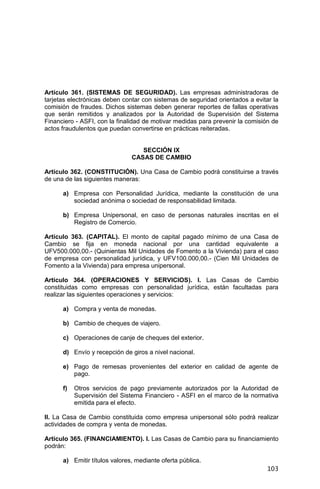 103
Artículo 361. (SISTEMAS DE SEGURIDAD). Las empresas administradoras de
tarjetas electrónicas deben contar con sistemas de seguridad orientados a evitar la
comisión de fraudes. Dichos sistemas deben generar reportes de fallas operativas
que serán remitidos y analizados por la Autoridad de Supervisión del Sistema
Financiero - ASFI, con la finalidad de motivar medidas para prevenir la comisión de
actos fraudulentos que puedan convertirse en prácticas reiteradas.
SECCIÓN IX
CASAS DE CAMBIO
Artículo 362. (CONSTITUCIÓN). Una Casa de Cambio podrá constituirse a través
de una de las siguientes maneras:
a) Empresa con Personalidad Jurídica, mediante la constitución de una
sociedad anónima o sociedad de responsabilidad limitada.
b) Empresa Unipersonal, en caso de personas naturales inscritas en el
Registro de Comercio.
Artículo 363. (CAPITAL). El monto de capital pagado mínimo de una Casa de
Cambio se fija en moneda nacional por una cantidad equivalente a
UFV500.000,00.- (Quinientas Mil Unidades de Fomento a la Vivienda) para el caso
de empresa con personalidad jurídica, y UFV100.000,00.- (Cien Mil Unidades de
Fomento a la Vivienda) para empresa unipersonal.
Artículo 364. (OPERACIONES Y SERVICIOS). I. Las Casas de Cambio
constituidas como empresas con personalidad jurídica, están facultadas para
realizar las siguientes operaciones y servicios:
a) Compra y venta de monedas.
b) Cambio de cheques de viajero.
c) Operaciones de canje de cheques del exterior.
d) Envío y recepción de giros a nivel nacional.
e) Pago de remesas provenientes del exterior en calidad de agente de
pago.
f) Otros servicios de pago previamente autorizados por la Autoridad de
Supervisión del Sistema Financiero - ASFI en el marco de la normativa
emitida para el efecto.
II. La Casa de Cambio constituida como empresa unipersonal sólo podrá realizar
actividades de compra y venta de monedas.
Artículo 365. (FINANCIAMIENTO). I. Las Casas de Cambio para su financiamiento
podrán:
a) Emitir títulos valores, mediante oferta pública.
 