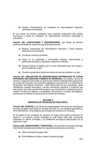 104
b) Obtener financiamiento de entidades de intermediación financiera
nacionales o extranjeras.
II. Las Casas de Cambio constituida como empresa unipersonal sólo podrán
financiarse a través de entidades de intermediación financiera nacionales o
extranjeras.
Artículo 366. (LIMITACIONES Y PROHIBICIONES). Las Casas de Cambio
quedan prohibidas de realizar las siguientes operaciones:
a) Realizar operaciones de intermediación financiera y otros servicios
financieros no autorizados.
b) Terciarizar el servicio prestado.
c) Incluir en su publicidad y documentos emitidos, ofrecimientos o
referencias inexactas o capciosas y garantías indebidas.
d) Comprar bienes inmuebles que no sean destinados para uso propio o
para el objeto de su giro.
e) Constituir gravámenes sobre sus bienes en asuntos distintos a su giro.
Artículo 367. (OBLIGACIÓN DE PROPORCIONAR INFORMACIÓN DE OTRAS
ENTIDADES QUE REALIZAN CAMBIOS DE MONEDAS). Los hoteles, centros de
turismo y negocios comerciales en general que realicen habitualmente operaciones
de cambio de monedas, se encuentran obligados a proporcionar a la Autoridad de
Supervisión del Sistema Financiero - ASFI información de sus actividades, datos
estadísticos, estados financieros y demás información periódica u ocasional que
ésta solicite, así como permitir libre acceso a sus funcionarios o inspectores para la
revisión de libros de registro y contabilidad, documentos y equipos tecnológicos,
siempre que se refieran a operaciones de cambio de monedas.
SECCIÓN X
EMPRESAS DE SERVICIOS DE PAGO MÓVIL
Artículo 368. (CAPITAL). I. El monto de capital pagado mínimo de una empresa de
servicios de pago móvil se fija en moneda nacional, por una cantidad equivalente a
UFV3.000.000,00.- (Tres Millones de Unidades de Fomento a la Vivienda).
II. El capital de las empresas de servicios de pago móvil podrá constituirse en
efectivo o en especie, siendo aceptable en este último caso sólo inversiones
realizadas en bienes inmuebles y en plataforma tecnológica relacionadas con el
objeto de su giro.
Artículo 369. (OPERACIONES Y SERVICIOS). Las empresas de servicios de pago
móvil están facultadas para realizar las siguientes operaciones y servicios:
a) Operar servicios de pago móvil.
b) Emitir billeteras móviles y operar cuentas de pago.
 