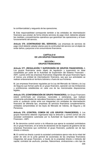 106
la confidencialidad y resguardo de las operaciones.
II. Esta responsabilidad corresponde también a las entidades de intermediación
financiera que prestan de forma directa servicios de pago móvil, debiendo adoptar
las medidas y procedimientos operativos que garanticen las operaciones y el buen
funcionamiento del servicio.
Artículo 376. (CONTINUIDAD DEL SERVICIO). Las empresas de servicios de
pago móvil deberán adoptar planes para la continuidad del servicio con el objeto de
evitar daños y perjuicios a los consumidores financieros.
CAPÍTULO IV
DE LOS GRUPOS FINANCIEROS
SECCIÓN I
GRUPOS FINANCIEROS
Artículo 377. (REGULACIÓN Y SUPERVISIÓN DE GRUPOS FINANCIEROS). I.
Los grupos financieros serán objeto de regulación y supervisión en base
consolidada por parte de la Autoridad de Supervisión del Sistema Financiero -
ASFI, cuando entre las empresas financieras integrantes del grupo financiero figure
al menos una entidad de intermediación financiera, sea que sus actividades se
realicen enteramente en territorio boliviano o fuera de sus fronteras.
II. Las empresas financieras reguladas por la Ley del Mercado de Valores y la Ley
de Seguros que forman parte de un grupo financiero, operarán con las limitaciones
y prohibiciones establecidas en cada una de las mencionadas disposiciones
legales.
Artículo 378. (CONFORMACIÓN DE GRUPO FINANCIERO). Un Grupo Financiero
estará conformado por empresas, nacionales o extranjeras, que realizan
únicamente actividades de naturaleza financiera y ejercen control directo e indirecto
entre sí, pudiendo contar entre sus integrantes con entidades de intermediación
financiera de diferente tipo, empresas de servicios financieros complementarios,
entidades comprendidas en las leyes de Mercado de Valores, de Seguros y de
Pensiones.
Artículo 379. (CONTROL COMÚN DE LOS GRUPOS FINANCIEROS). I. Los
grupos financieros deberán organizarse bajo la dirección y control común de una
sociedad controladora autorizada por la Autoridad de Supervisión del Sistema
Financiero - ASFI.
II. Se denomina control común a la influencia que ejerce la sociedad controladora
de un grupo financiero, en la toma de decisiones de los órganos de gobierno de las
empresas financieras que conforman el grupo financiero, pudiendo ser de tipo
directo o indirecto.
III. El control es directo cuando la sociedad controladora ejerce más de la mitad del
poder de voto en la junta general de accionistas de las empresas financieras
integrantes del grupo financiero, a través de la propiedad directa o indirecta del
capital, contratos de usufructo, prendas, fideicomisos, sindicaciones u otro tipo de
 