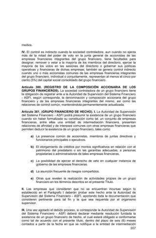 107
medios.
IV. El control es indirecto cuando la sociedad controladora, aun cuando no ejerza
más de la mitad del poder de voto en la junta general de accionistas de las
empresas financieras integrantes del grupo financiero, tiene facultades para
designar, remover o vetar a la mayoría de los miembros del directorio, ejercer la
mayoría de los votos en las sesiones del directorio o gobernar sus políticas
operativas y financieras de dichas empresas; también se genera control indirecto
cuando uno o más accionistas comunes de las empresas financieras integrantes
del grupo financiero, individual o conjuntamente, representan al menos el cinco por
ciento (5%) del capital social consolidado del grupo financiero.
Artículo 380. (REGISTRO DE LA COMPOSICIÓN ACCIONARIA DE LOS
GRUPOS FINANCIEROS). La sociedad controladora de un grupo financiero tiene
la obligación de registrar ante a la Autoridad de Supervisión del Sistema Financiero
- ASFI, según corresponda, la denominación y composición accionaria del grupo
financiero y de las empresas financieras integrantes del mismo, así como las
relaciones de control común, manteniéndola permanentemente actualizada.
Artículo 381. (GRUPO FINANCIERO DE HECHO). I. La Autoridad de Supervisión
del Sistema Financiero - ASFI podrá presumir la existencia de un grupo financiero
cuando sin haber formalizado su constitución como tal, un conjunto de empresas
financieras, entre ellas una entidad de intermediación financiera, presentan
relaciones de afinidad y de intereses comunes con otras empresas financieras que
permiten deducir la existencia de un grupo financiero, tales como:
a) La presencia común de accionistas, miembros de juntas directivas y
funcionarios principales o ejecutivos.
b) El otorgamiento de créditos por montos significativos en relación con el
patrimonio del prestatario o sin las garantías adecuadas, a personas
propietarias o administradoras de tales empresas financieras.
c) La posibilidad de ejercer el derecho de veto en cualquier instancia de
gobierno de las empresas financieras.
d) La asunción frecuente de riesgos compartidos.
e) Otras que revelen la realización de actividades propias de un grupo
financiero en los términos descritos en el presente Título.
II. Las empresas que consideren que no se encuentran incursas según lo
establecido en el Parágrafo I deberán probar este hecho ante la Autoridad de
Supervisión del Sistema Financiero - ASFI, aportando toda la documentación que
consideren pertinente para tal fin y la que sea requerida por el organismo
supervisor.
III. Una vez agotado el debido proceso, si corresponde la Autoridad de Supervisión
del Sistema Financiero - ASFI deberá declarar mediante resolución fundada la
existencia de un grupo financiero de hecho, el cual estará obligado a conformarse
como tal de acuerdo con el presente título, dentro del plazo de seis (6) meses
contados a partir de la fecha en que se notifique a la entidad de intermediación
 