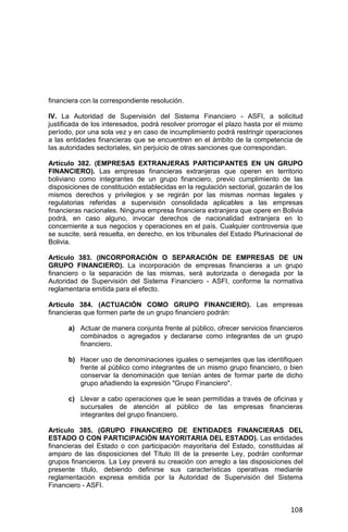 108
financiera con la correspondiente resolución.
IV. La Autoridad de Supervisión del Sistema Financiero - ASFI, a solicitud
justificada de los interesados, podrá resolver prorrogar el plazo hasta por el mismo
período, por una sola vez y en caso de incumplimiento podrá restringir operaciones
a las entidades financieras que se encuentren en el ámbito de la competencia de
las autoridades sectoriales, sin perjuicio de otras sanciones que correspondan.
Artículo 382. (EMPRESAS EXTRANJERAS PARTICIPANTES EN UN GRUPO
FINANCIERO). Las empresas financieras extranjeras que operen en territorio
boliviano como integrantes de un grupo financiero, previo cumplimiento de las
disposiciones de constitución establecidas en la regulación sectorial, gozarán de los
mismos derechos y privilegios y se regirán por las mismas normas legales y
regulatorias referidas a supervisión consolidada aplicables a las empresas
financieras nacionales. Ninguna empresa financiera extranjera que opere en Bolivia
podrá, en caso alguno, invocar derechos de nacionalidad extranjera en lo
concerniente a sus negocios y operaciones en el país. Cualquier controversia que
se suscite, será resuelta, en derecho, en los tribunales del Estado Plurinacional de
Bolivia.
Artículo 383. (INCORPORACIÓN O SEPARACIÓN DE EMPRESAS DE UN
GRUPO FINANCIERO). La incorporación de empresas financieras a un grupo
financiero o la separación de las mismas, será autorizada o denegada por la
Autoridad de Supervisión del Sistema Financiero - ASFI, conforme la normativa
reglamentaria emitida para el efecto.
Artículo 384. (ACTUACIÓN COMO GRUPO FINANCIERO). Las empresas
financieras que formen parte de un grupo financiero podrán:
a) Actuar de manera conjunta frente al público, ofrecer servicios financieros
combinados o agregados y declararse como integrantes de un grupo
financiero.
b) Hacer uso de denominaciones iguales o semejantes que las identifiquen
frente al público como integrantes de un mismo grupo financiero, o bien
conservar la denominación que tenían antes de formar parte de dicho
grupo añadiendo la expresión "Grupo Financiero".
c) Llevar a cabo operaciones que le sean permitidas a través de oficinas y
sucursales de atención al público de las empresas financieras
integrantes del grupo financiero.
Artículo 385. (GRUPO FINANCIERO DE ENTIDADES FINANCIERAS DEL
ESTADO O CON PARTICIPACIÓN MAYORITARIA DEL ESTADO). Las entidades
financieras del Estado o con participación mayoritaria del Estado, constituidas al
amparo de las disposiciones del Título III de la presente Ley, podrán conformar
grupos financieros. La Ley preverá su creación con arreglo a las disposiciones del
presente título, debiendo definirse sus características operativas mediante
reglamentación expresa emitida por la Autoridad de Supervisión del Sistema
Financiero - ASFI.
 