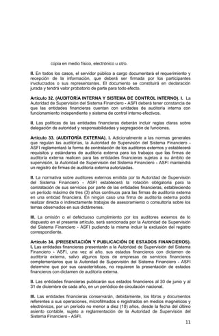 11
copia en medio físico, electrónico u otro.
II. En todos los casos, el servidor público a cargo documentará el requerimiento y
recepción de la información, que deberá ser firmada por los participantes
involucrados o sus representantes. El documento se constituirá en declaración
jurada y tendrá valor probatorio de parte para todo efecto.
Artículo 32. (AUDITORÍA INTERNA Y SISTEMA DE CONTROL INTERNO). I. La
Autoridad de Supervisión del Sistema Financiero - ASFI deberá tener constancia de
que las entidades financieras cuentan con unidades de auditoría interna con
funcionamiento independiente y sistema de control interno efectivos.
II. Las políticas de las entidades financieras deberán incluir reglas claras sobre
delegación de autoridad y responsabilidades y segregación de funciones.
Artículo 33. (AUDITORÍA EXTERNA). I. Adicionalmente a las normas generales
que regulan las auditorías, la Autoridad de Supervisión del Sistema Financiero -
ASFI reglamentará la forma de contratación de los auditores externos y establecerá
requisitos y estándares de auditoría externa para los trabajos que las firmas de
auditoría externa realicen para las entidades financieras sujetas a su ámbito de
supervisión, la Autoridad de Supervisión del Sistema Financiero - ASFI mantendrá
un registro de firmas de auditoría externa autorizadas.
II. La normativa sobre auditores externos emitida por la Autoridad de Supervisión
del Sistema Financiero - ASFI establecerá la rotación obligatoria para la
contratación de sus servicios por parte de las entidades financieras, estableciendo
un período máximo de tres (3) años continuos para las firmas de auditoría externa
en una entidad financiera. En ningún caso una firma de auditoría externa podrá
realizar directa o indirectamente trabajos de asesoramiento o consultoría sobre los
temas observados en sus dictámenes.
III. La omisión o el defectuoso cumplimiento por los auditores externos de lo
dispuesto en el presente artículo, será sancionada por la Autoridad de Supervisión
del Sistema Financiero - ASFI pudiendo la misma incluir la exclusión del registro
correspondiente.
Artículo 34. (PRESENTACIÓN Y PUBLICACIÓN DE ESTADOS FINANCIEROS).
I. Las entidades financieras presentarán a la Autoridad de Supervisión del Sistema
Financiero - ASFI, una vez al año, sus estados financieros con dictamen de
auditoría externa, salvo algunos tipos de empresas de servicios financieros
complementarios que la Autoridad de Supervisión del Sistema Financiero - ASFI
determine que por sus características, no requieren la presentación de estados
financieros con dictamen de auditoría externa.
II. Las entidades financieras publicarán sus estados financieros al 30 de junio y al
31 de diciembre de cada año, en un periódico de circulación nacional.
III. Las entidades financieras conservarán, debidamente, los libros y documentos
referentes a sus operaciones, microfilmados o registrados en medios magnéticos y
electrónicos, por un período no menor a diez (10) años, desde la fecha del último
asiento contable, sujeto a reglamentación de la Autoridad de Supervisión del
Sistema Financiero - ASFI.
 