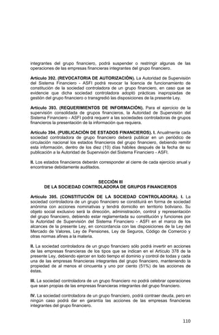 110
integrantes del grupo financiero, podrá suspender o restringir algunas de las
operaciones de las empresas financieras integrantes del grupo financiero.
Artículo 392. (REVOCATORIA DE AUTORIZACIÓN). La Autoridad de Supervisión
del Sistema Financiero - ASFI podrá revocar la licencia de funcionamiento de
constitución de la sociedad controladora de un grupo financiero, en caso que se
evidencie que dicha sociedad controladora adoptó prácticas inapropiadas de
gestión del grupo financiero o transgredió las disposiciones de la presente Ley.
Artículo 393. (REQUERIMIENTOS DE INFORMACIÓN). Para el ejercicio de la
supervisión consolidada de grupos financieros, la Autoridad de Supervisión del
Sistema Financiero - ASFI podrá requerir a las sociedades controladoras de grupos
financieros la presentación de la información que requiera.
Artículo 394. (PUBLICACIÓN DE ESTADOS FINANCIEROS). I. Anualmente cada
sociedad controladora de grupo financiero deberá publicar en un periódico de
circulación nacional los estados financieros del grupo financiero, debiendo remitir
esta información, dentro de los diez (10) días hábiles después de la fecha de su
publicación a la Autoridad de Supervisión del Sistema Financiero - ASFI.
II. Los estados financieros deberán corresponder al cierre de cada ejercicio anual y
encontrarse debidamente auditados.
SECCIÓN III
DE LA SOCIEDAD CONTROLADORA DE GRUPOS FINANCIEROS
Artículo 395. (CONSTITUCIÓN DE LA SOCIEDAD CONTROLADORA). I. La
sociedad controladora de un grupo financiero se constituirá en forma de sociedad
anónima con acciones nominativas y tendrá domicilio en territorio boliviano. Su
objeto social exclusivo será la dirección, administración, control y representación
del grupo financiero, debiendo estar reglamentada su constitución y funciones por
la Autoridad de Supervisión del Sistema Financiero - ASFI en el marco de los
alcances de la presente Ley, en concordancia con las disposiciones de la Ley del
Mercado de Valores, Ley de Pensiones, Ley de Seguros, Código de Comercio y
otras normas afines a la materia.
II. La sociedad controladora de un grupo financiero sólo podrá invertir en acciones
de las empresas financieras de los tipos que se indican en el Artículo 378 de la
presente Ley, debiendo ejercer en todo tiempo el dominio y control de todas y cada
una de las empresas financieras integrantes del grupo financiero, manteniendo la
propiedad de al menos el cincuenta y uno por ciento (51%) de las acciones de
éstas.
III. La sociedad controladora de un grupo financiero no podrá celebrar operaciones
que sean propias de las empresas financieras integrantes del grupo financiero.
IV. La sociedad controladora de un grupo financiero, podrá contraer deuda, pero en
ningún caso podrá dar en garantía las acciones de las empresas financieras
integrantes del grupo financiero.
 
