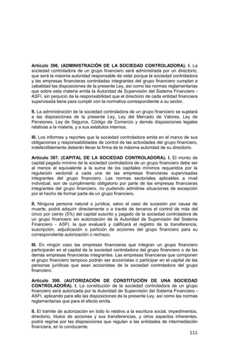 111
Artículo 396. (ADMINISTRACIÓN DE LA SOCIEDAD CONTROLADORA). I. La
sociedad controladora de un grupo financiero será administrada por un directorio,
que será la máxima autoridad responsable de velar porque la sociedad controladora
y las empresas financieras controladas integrantes del grupo financiero cumplan a
cabalidad las disposiciones de la presente Ley, así como las normas reglamentarias
que sobre esta materia emita la Autoridad de Supervisión del Sistema Financiero -
ASFI, sin perjuicio de la responsabilidad que el directorio de cada entidad financiera
supervisada tiene para cumplir con la normativa correspondiente a su sector.
II. La administración de la sociedad controladora de un grupo financiero se sujetará
a las disposiciones de la presente Ley, Ley del Mercado de Valores, Ley de
Pensiones, Ley de Seguros, Código de Comercio y demás disposiciones legales
relativas a la materia, y a sus estatutos internos.
III. Los informes y reportes que la sociedad controladora emita en el marco de sus
obligaciones y responsabilidades de control de las actividades del grupo financiero,
indefectiblemente deberán llevar la firma de la máxima autoridad de su directorio.
Artículo 397. (CAPITAL DE LA SOCIEDAD CONTROLADORA). I. El monto de
capital pagado mínimo de la sociedad controladora de un grupo financiero debe ser
al menos el equivalente a la suma de los capitales mínimos requeridos por la
regulación sectorial a cada una de las empresas financieras supervisadas
integrantes del grupo financiero. Las normas sectoriales aplicables a nivel
individual, son de cumplimiento obligatorio por parte de las empresas financieras
integrantes del grupo financiero, no pudiendo admitirse situaciones de excepción
por el hecho de formar parte de un grupo financiero.
II. Ninguna persona natural o jurídica, salvo el caso de sucesión por causa de
muerte, podrá adquirir directamente o a través de terceros el control de más del
cinco por ciento (5%) del capital suscrito y pagado de la sociedad controladora de
un grupo financiero sin autorización de la Autoridad de Supervisión del Sistema
Financiero - ASFI, la que evaluará y calificará el registro de la transferencia,
suscripción, adjudicación o partición de acciones del grupo financiero para su
correspondiente autorización o rechazo.
III. En ningún caso las empresas financieras que integran un grupo financiero
participarán en el capital de la sociedad controladora del grupo financiero o de las
demás empresas financieras integrantes. Las empresas financieras que componen
el grupo financiero tampoco podrán ser accionistas o participar en el capital de las
personas jurídicas que sean accionistas de la sociedad controladora del grupo
financiero.
Artículo 398. (AUTORIZACIÓN DE CONSTITUCIÓN DE UNA SOCIEDAD
CONTROLADORA). I. La constitución de la sociedad controladora de un grupo
financiero será autorizada por la Autoridad de Supervisión del Sistema Financiero -
ASFI, aplicando para ello las disposiciones de la presente Ley, así como las normas
reglamentarias que para el efecto emita.
II. El trámite de autorización en todo lo relativo a la escritura social, impedimentos,
directorio, títulos de acciones y sus transferencias, y otros aspectos inherentes,
podrá regirse por las disposiciones que regulan a las entidades de intermediación
financiera, en lo conducente.
 