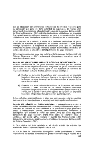 115
plan de adecuación para enmarcarse en los niveles de cobertura requeridos para
su aprobación por parte de dicha autoridad de supervisión. El referido plan
contemplará el sometimiento a la autorización previa de la Autoridad de Supervisión
del Sistema Financiero – ASFI, sobre la distribución de utilidades de las empresas
financieras integrantes del grupo financiero, así como el porcentaje mínimo de las
utilidades que serán destinadas a la constitución de reservas o a la capitalización.
II. Sin perjuicio de lo anterior, a través de la sociedad controladora del grupo
financiero, la Autoridad de Supervisión del Sistema Financiero – ASFI, podrá
restringir operaciones o suspender la autorización para que las empresas
financieras integrantes del grupo financiero realicen determinadas actividades, en
tanto no se subsane la situación de déficit patrimonial del grupo financiero.
III. La reglamentación que sobre esta materia emita la Autoridad de Supervisión del
Sistema Financiero – ASFI, establecerá disposiciones operativas para el
tratamiento de estos casos.
Artículo 407. (RESPONSABILIDAD POR PÉRDIDAS PATRIMONIALES). I. La
sociedad controladora de un grupo financiero responderá por las pérdidas
patrimoniales de las empresas financieras integrantes del grupo financiero hasta
por el valor de sus propios activos, para lo cual suscribirá un convenio de
responsabilidad con cada una de ellas, conforme al cual se obliga a:
a) Efectuar los aumentos de capital que sean necesarios en las empresas
financieras integrantes del grupo financiero y/o, proporcionar todas las
facilidades para que terceros inversionistas suscriban y paguen dichos
aumentos de capital.
b) Enajenar, con autorización de la Autoridad de Supervisión del Sistema
Financiero - ASFI, acciones de las demás empresas financieras
integrantes del grupo financiero o acordar la venta o enajenación de sus
activos, con el objeto de efectuar los aportes de capital en las empresas
financieras integrantes del grupo financiero que lo requieran.
II. Las referidas responsabilidades y otras que correspondan estarán previstas
expresamente en los estatutos de la sociedad controladora del grupo financiero.
Artículo 408. (LÍMITES AL FINANCIAMIENTO). I. Independientemente de los
límites de concentración crediticia establecidos por la regulación sectorial, el grupo
financiero en conjunto no podrá conceder a un prestatario o grupo prestatario
directa o indirectamente créditos, arrendamientos financieros, inversiones o
contingentes que excedan el veinte por ciento (20%) del capital regulatorio
consolidado del grupo financiero. Dicho límite podrá ser extendido hasta el
veinticinco por ciento (25%), siempre y cuando los financiamientos estén
debidamente garantizados según normativa emitida por la Autoridad de Supervisión
del Sistema Financiero - ASFI.
II. Para efectos del límite señalado en el párrafo anterior no aplicarán las
inversiones de las compañías aseguradoras de vida.
III. En el caso de operaciones contingentes contra garantizadas a primer
requerimiento por bancos extranjeros con grado de inversión según registro de la
 