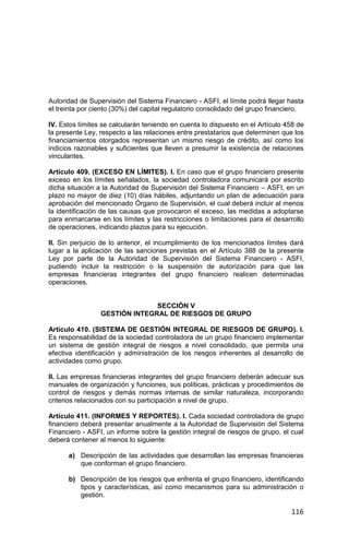 116
Autoridad de Supervisión del Sistema Financiero - ASFI, el límite podrá llegar hasta
el treinta por ciento (30%) del capital regulatorio consolidado del grupo financiero.
IV. Estos límites se calcularán teniendo en cuenta lo dispuesto en el Artículo 458 de
la presente Ley, respecto a las relaciones entre prestatarios que determinen que los
financiamientos otorgados representan un mismo riesgo de crédito, así como los
indicios razonables y suficientes que lleven a presumir la existencia de relaciones
vinculantes.
Artículo 409. (EXCESO EN LÍMITES). I. En caso que el grupo financiero presente
exceso en los límites señalados, la sociedad controladora comunicará por escrito
dicha situación a la Autoridad de Supervisión del Sistema Financiero – ASFI, en un
plazo no mayor de diez (10) días hábiles, adjuntando un plan de adecuación para
aprobación del mencionado Órgano de Supervisión, el cual deberá incluir al menos
la identificación de las causas que provocaron el exceso, las medidas a adoptarse
para enmarcarse en los límites y las restricciones o limitaciones para el desarrollo
de operaciones, indicando plazos para su ejecución.
II. Sin perjuicio de lo anterior, el incumplimiento de los mencionados límites dará
lugar a la aplicación de las sanciones previstas en el Artículo 388 de la presente
Ley por parte de la Autoridad de Supervisión del Sistema Financiero - ASFI,
pudiendo incluir la restricción o la suspensión de autorización para que las
empresas financieras integrantes del grupo financiero realicen determinadas
operaciones.
SECCIÓN V
GESTIÓN INTEGRAL DE RIESGOS DE GRUPO
Artículo 410. (SISTEMA DE GESTIÓN INTEGRAL DE RIESGOS DE GRUPO). I.
Es responsabilidad de la sociedad controladora de un grupo financiero implementar
un sistema de gestión integral de riesgos a nivel consolidado, que permita una
efectiva identificación y administración de los riesgos inherentes al desarrollo de
actividades como grupo.
II. Las empresas financieras integrantes del grupo financiero deberán adecuar sus
manuales de organización y funciones, sus políticas, prácticas y procedimientos de
control de riesgos y demás normas internas de similar naturaleza, incorporando
criterios relacionados con su participación a nivel de grupo.
Artículo 411. (INFORMES Y REPORTES). I. Cada sociedad controladora de grupo
financiero deberá presentar anualmente a la Autoridad de Supervisión del Sistema
Financiero - ASFI, un informe sobre la gestión integral de riesgos de grupo, el cual
deberá contener al menos lo siguiente:
a) Descripción de las actividades que desarrollan las empresas financieras
que conforman el grupo financiero.
b) Descripción de los riesgos que enfrenta el grupo financiero, identificando
tipos y características, así como mecanismos para su administración o
gestión.
 