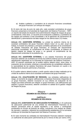 117
c) Análisis cualitativo y cuantitativo de la situación financiera consolidada
del grupo financiero con enfoque de riesgos.
II. Al cierre del mes de junio de cada año, cada sociedad controladora de grupo
financiero presentará a la Autoridad de Supervisión del Sistema Financiero – ASFI,
un reporte del estado de situación de la administración integral de riesgos de grupo,
contemplando, entre otros, un recuento de la evaluación cualitativa y cuantitativa de
los riesgos que enfrenta a nivel consolidado y de la aplicación de mecanismos de
identificación y administración de tales riesgos en los últimos doce (12) meses.
Artículo 412. (AUDITORÍA INTERNA). La unidad de auditoría interna de la
sociedad controladora del grupo financiero deberá incluir en su plan anual de
trabajo, la revisión de prácticas y principios contables aplicados en la consolidación
de estados financieros del grupo financiero, el cómputo del requerimiento
patrimonial consolidado, el cumplimiento de límites consolidados, el sistema de
gestión integral de riesgos de grupo y, en general, el cumplimiento de las
disposiciones contenidas en la presente Ley.
Artículo 413. (AUDITORÍA EXTERNA). I. Los estados financieros del grupo
financiero deberán ser auditados por firmas de auditoría externa que se encuentren
debidamente registradas en la Autoridad de Supervisión del Sistema Financiero -
ASFI. El examen practicado por el auditor externo deberá incluir, entre otras, la
evaluación de los principios, prácticas y procedimientos de contabilidad utilizados y
la razonabilidad de los estados financieros del grupo financiero en cuanto a la
fidelidad de la situación patrimonial y financiera.
II. El auditor externo deberá evaluar y emitir opinión sobre la labor realizada por la
unidad de auditoría interna de la sociedad controladora del grupo financiero.
Artículo 414. (CALIFICACIÓN DE RIESGOS). Las entidades calificadoras de
riesgo, al momento de asignar calificaciones a empresas financieras integrantes de
un grupo financiero, deberán incorporar en sus criterios de evaluación de los
riesgos que éstas enfrentan por integrar un grupo financiero. Las calificaciones que
asignen a grupos financieros, deberán considerar la calidad de la gestión integral
de riesgos de grupo.
TÍTULO V
RÉGIMEN DE SOLVENCIA Y LIQUIDEZ
CAPÍTULO I
RÉGIMEN DE SOLVENCIA
Artículo 415. (COEFICIENTE DE ADECUACIÓN PATRIMONIAL). I. El coeficiente
de adecuación patrimonial de una entidad de intermediación financiera es la
relación porcentual entre el capital regulatorio y los activos y contingentes
ponderados en función de factores de riesgo, incluyendo a los riesgos de crédito,
de mercado y operativo, utilizando los procedimientos establecidos en la normativa
emitida por la Autoridad de Supervisión del Sistema Financiero - ASFI.
II. En todo momento las entidades de intermediación financiera deberán mantener
un coeficiente de adecuación patrimonial de por lo menos el diez por ciento (10%).
 