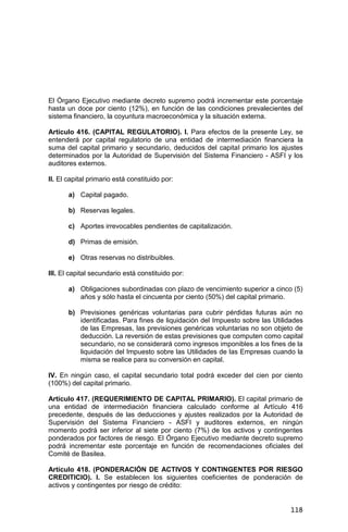 118
El Órgano Ejecutivo mediante decreto supremo podrá incrementar este porcentaje
hasta un doce por ciento (12%), en función de las condiciones prevalecientes del
sistema financiero, la coyuntura macroeconómica y la situación externa.
Artículo 416. (CAPITAL REGULATORIO). I. Para efectos de la presente Ley, se
entenderá por capital regulatorio de una entidad de intermediación financiera la
suma del capital primario y secundario, deducidos del capital primario los ajustes
determinados por la Autoridad de Supervisión del Sistema Financiero - ASFI y los
auditores externos.
II. El capital primario está constituido por:
a) Capital pagado.
b) Reservas legales.
c) Aportes irrevocables pendientes de capitalización.
d) Primas de emisión.
e) Otras reservas no distribuibles.
III. El capital secundario está constituido por:
a) Obligaciones subordinadas con plazo de vencimiento superior a cinco (5)
años y sólo hasta el cincuenta por ciento (50%) del capital primario.
b) Previsiones genéricas voluntarias para cubrir pérdidas futuras aún no
identificadas. Para fines de liquidación del Impuesto sobre las Utilidades
de las Empresas, las previsiones genéricas voluntarias no son objeto de
deducción. La reversión de estas previsiones que computen como capital
secundario, no se considerará como ingresos imponibles a los fines de la
liquidación del Impuesto sobre las Utilidades de las Empresas cuando la
misma se realice para su conversión en capital.
IV. En ningún caso, el capital secundario total podrá exceder del cien por ciento
(100%) del capital primario.
Artículo 417. (REQUERIMIENTO DE CAPITAL PRIMARIO). El capital primario de
una entidad de intermediación financiera calculado conforme al Artículo 416
precedente, después de las deducciones y ajustes realizados por la Autoridad de
Supervisión del Sistema Financiero - ASFI y auditores externos, en ningún
momento podrá ser inferior al siete por ciento (7%) de los activos y contingentes
ponderados por factores de riesgo. El Órgano Ejecutivo mediante decreto supremo
podrá incrementar este porcentaje en función de recomendaciones oficiales del
Comité de Basilea.
Artículo 418. (PONDERACIÓN DE ACTIVOS Y CONTINGENTES POR RIESGO
CREDITICIO). I. Se establecen los siguientes coeficientes de ponderación de
activos y contingentes por riesgo de crédito:
 
