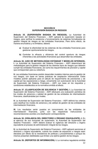 12
SECCIÓN III
SUPERVISIÓN BASADA EN RIESGOS
Artículo 35. (SUPERVISIÓN BASADA EN RIESGOS). La Autoridad de
Supervisión del Sistema Financiero - ASFI aplicará la supervisión basada en
riesgos, para verificar la existencia y funcionamiento de sistemas formalizados de
gestión integral de riesgos en las entidades financieras. Para dicho efecto, de
manera enunciativa y no limitativa, deberá:
a) Evaluar la efectividad de los sistemas de las entidades financieras para
gestionar oportunamente los riesgos.
b) Controlar la eficacia y eficiencia del control oportuno de riesgos
inherentes a las actividades financieras que desarrollan las entidades.
Artículo 36. (USO DE METODOLOGÍAS ESTÁNDAR Y MODELOS INTERNOS).
I. La Autoridad de Supervisión del Sistema Financiero - ASFI determinará las
metodologías para la gestión integral de los distintos tipos de riesgos que deberán
cumplir las entidades financieras, así como los requerimientos de previsión y capital
que correspondan para su cobertura.
II. Las entidades financieras podrán desarrollar modelos internos para la gestión de
sus riesgos, con base en sanas prácticas de aceptación internacional. Estos
modelos podrán aplicarse para el cálculo de requerimiento de previsiones y de
capital por las exposiciones a riesgo, únicamente con autorización de la Autoridad
de Supervisión del Sistema Financiero - ASFI con base en los requisitos y
condiciones establecidos en la normativa emitida al efecto.
Artículo 37. (CLASIFICACIÓN DE SOLVENCIA Y GESTIÓN). I. La Autoridad de
Supervisión del Sistema Financiero - ASFI efectuará una evaluación periódica de
los niveles de solvencia y calidad de gestión de las entidades de intermediación
financiera, clasificándolas por niveles.
II. La Autoridad de Supervisión del Sistema Financiero - ASFI definirá los criterios
para clasificar los niveles de solvencia y de calidad de gestión de las entidades de
intermediación financiera.
III. Los resultados serán puestos en conocimiento de las entidades de
intermediación financiera, junto con las respectivas instrucciones y
recomendaciones acordes a la clasificación correspondiente.
Artículo 38. (VIGILANCIA DEL DIRECTORIO U ÓRGANO EQUIVALENTE). I. En
el ejercicio de sus funciones de supervisión, la Autoridad de Supervisión del
Sistema Financiero - ASFI deberá evaluar la vigilancia del directorio u órgano
equivalente al proceso de administración integral de los riesgos.
II. La Autoridad de Supervisión del Sistema Financiero - ASFI aplicará sanciones al
directorio u órgano equivalente, cuando los niveles de exposición a riesgos sean
elevados por efecto de la inexistencia de políticas y procedimientos o porque los
mismos presentan debilidades que limitan una óptima gestión de los riesgos.
Artículo 39. (REPORTES DE INFORMACIÓN). I. La normativa regulatoria emitida
 