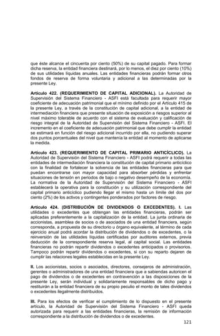 121
que éste alcance el cincuenta por ciento (50%) de su capital pagado. Para formar
dicha reserva, la entidad financiera destinará, por lo menos, el diez por ciento (10%)
de sus utilidades líquidas anuales. Las entidades financieras podrán formar otros
fondos de reserva de forma voluntaria y adicional a las determinadas por la
presente Ley.
Artículo 422. (REQUERIMIENTO DE CAPITAL ADICIONAL). La Autoridad de
Supervisión del Sistema Financiero - ASFI está facultada para requerir mayor
coeficiente de adecuación patrimonial que el mínimo definido por el Artículo 415 de
la presente Ley, a través de la constitución de capital adicional, a la entidad de
intermediación financiera que presente situación de exposición a riesgos superior al
nivel máximo tolerable de acuerdo con el sistema de evaluación y calificación de
riesgo integral de la Autoridad de Supervisión del Sistema Financiero - ASFI. El
incremento en el coeficiente de adecuación patrimonial que debe cumplir la entidad
se estimará en función del riesgo adicional incurrido por ella, no pudiendo superar
dos puntos porcentuales del nivel que mantenía la entidad al momento de aplicarse
la medida.
Artículo 423. (REQUERIMIENTO DE CAPITAL PRIMARIO ANTICÍCLICO). La
Autoridad de Supervisión del Sistema Financiero - ASFI podrá requerir a todas las
entidades de intermediación financiera la constitución de capital primario anticíclico
con la finalidad de fortalecer la solvencia de las entidades financieras para que
puedan encontrarse con mayor capacidad para absorber pérdidas y enfrentar
situaciones de tensión en periodos de bajo o negativo desempeño de la economía.
La normativa de la Autoridad de Supervisión del Sistema Financiero - ASFI
establecerá la operativa para la constitución y su utilización correspondiente del
capital primario anticíclico pudiendo llegar el mismo hasta un límite del dos por
ciento (2%) de los activos y contingentes ponderados por factores de riesgo.
Artículo 424. (DISTRIBUCIÓN DE DIVIDENDOS O EXCEDENTES). I. Las
utilidades o excedentes que obtengan las entidades financieras, podrán ser
aplicadas preferentemente a la capitalización de la entidad. La junta ordinaria de
accionistas, asamblea de socios o de asociados de una entidad financiera, según
corresponda, a propuesta de su directorio u órgano equivalente, al término de cada
ejercicio anual podrá acordar la distribución de dividendos o de excedentes, o la
reinversión de las utilidades líquidas certificadas por auditores externos, previa
deducción de la correspondiente reserva legal, al capital social. Las entidades
financieras no podrán repartir dividendos o excedentes anticipados o provisorios.
Tampoco podrán repartir dividendos o excedentes, si con su reparto dejaren de
cumplir las relaciones legales establecidas en la presente Ley.
II. Los accionistas, socios o asociados, directores, consejeros de administración,
gerentes o administradores de una entidad financiera que a sabiendas autoricen el
pago de dividendos o de excedentes en contravención a las disposiciones de la
presente Ley, serán individual y solidariamente responsables de dicho pago y
restituirán a la entidad financiera de su propio peculio el monto de tales dividendos
o excedentes ilegalmente distribuidos.
III. Para los efectos de verificar el cumplimiento de lo dispuesto en el presente
artículo, la Autoridad de Supervisión del Sistema Financiero - ASFI queda
autorizada para requerir a las entidades financieras, la remisión de información
correspondiente a la distribución de dividendos o de excedentes.
 