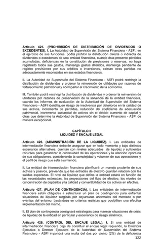 122
Artículo 425. (PROHIBICIÓN DE DISTRIBUCIÓN DE DIVIDENDOS O
EXCEDENTES). I. La Autoridad de Supervisión del Sistema Financiero - ASFI, en
el ejercicio de sus funciones, podrá prohibir la distribución directa o indirecta de
dividendos o excedentes de una entidad financiera, cuando ésta presente pérdidas
acumuladas, deficiencias en la constitución de previsiones o reservas, no haya
registrado todos sus gastos, mantenga gastos diferidos, mantenga pendiente de
registro previsiones por sus créditos o inversiones, existan otras partidas no
adecuadamente reconocidas en sus estados financieros.
II. La Autoridad de Supervisión del Sistema Financiero - ASFI podrá restringir la
distribución de dividendos y ordenar la reinversión de utilidades por razones de
fortalecimiento patrimonial y acompañar el crecimiento de la economía.
III. También podrá restringir la distribución de dividendos y ordenar la reinversión de
utilidades por razones de preservación de la solvencia de la entidad financiera,
cuando los informes de evaluación de la Autoridad de Supervisión del Sistema
Financiero - ASFI identifiquen riesgo de insolvencia por deterioros en la calidad de
sus activos, incremento de pérdidas, reducción del coeficiente de adecuación
patrimonial, incremento sustancial de activos sin el debido aumento de capital y
otras que determine la Autoridad de Supervisión del Sistema Financiero - ASFI de
manera excepcional.
CAPÍTULO II
LIQUIDEZ Y ENCAJE LEGAL
Artículo 426. (ADMINISTRACIÓN DE LA LIQUIDEZ). I. Las entidades de
intermediación financiera deberán asegurar que en todo momento y bajo distintos
escenarios alternativos, cuentan con niveles adecuados de liquidez y suficientes
recursos para garantizar la continuidad de las operaciones y la atención oportuna
de sus obligaciones, considerando la complejidad y volumen de sus operaciones y
el perfil de riesgo que está asumiendo.
II. La entidad de intermediación financiera planificará un manejo prudente de sus
activos y pasivos, previendo que las entradas de efectivo guarden relación con las
salidas esperadas. El nivel de liquidez que defina la entidad estará en función de
las necesidades estimadas, las proyecciones del flujo de efectivo, los niveles de
concentración de depósitos y la calidad y convertibilidad de los activos en efectivo.
Artículo 427. (PLAN DE CONTINGENCIA). I. Las entidades de intermediación
financiera están obligadas a estructurar un plan de contingencia para enfrentar
situaciones de iliquidez surgidas por coyunturas anormales del mercado o por
eventos del entorno, basándose en criterios realistas que posibiliten una efectiva
implementación del mismo.
II. El plan de contingencia consignará estrategias para manejar situaciones de crisis
de liquidez de la entidad en particular y escenarios de riesgo sistémico.
Artículo 428. (CONTROL DEL ENCAJE LEGAL). I. Si una entidad de
intermediación financiera deja de constituir el encaje legal requerido, la Directora
Ejecutiva o Director Ejecutivo de la Autoridad de Supervisión del Sistema
Financiero - ASFI impondrá una multa del dos por ciento (2%) de la deficiencia
 