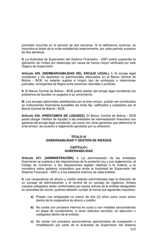 123
promedio incurrida en el período de dos semanas. Si la deficiencia continúa, se
impondrá el doble de la multa establecida anteriormente, por cada período sucesivo
de dos semanas.
II. La Autoridad de Supervisión del Sistema Financiero - ASFI podrá suspender la
aplicación de multas por desencaje por causa de fuerza mayor verificada por este
Órgano de Supervisión.
Artículo 429. (INEMBARGABILIDAD DEL ENCAJE LEGAL). I. El encaje legal
constituido y los depósitos no patrimoniales efectuados en el Banco Central de
Bolivia - BCB, no estarán sujetos a ningún tipo de embargos o retenciones
judiciales, emergentes de litigios entre personas naturales o jurídicas.
II. El Banco Central de Bolivia - BCB podrá debitar del encaje legal constituido los
préstamos de liquidez no pagados a su vencimiento.
III. Los encajes adicionales establecidos por el ente emisor, podrán ser constituidos
en instrumentos financieros bursátiles de renta fija, calificados y aceptados por el
Banco Central de Bolivia - BCB.
Artículo 430. (PRÉSTAMOS DE LIQUIDEZ). El Banco Central de Bolivia - BCB
podrá otorgar créditos de liquidez a las entidades de intermediación financiera con
garantía del encaje legal constituido, así como con otras garantías que determine el
ente emisor, de acuerdo a reglamento aprobado por su directorio.
TÍTULO VI
GOBERNABILIDAD Y GESTIÓN DE RIESGOS
CAPÍTULO I
GOBERNABILIDAD
Artículo 431. (ADMINISTRACIÓN). I. La administración de las entidades
financieras se sujetará a las disposiciones de la presente Ley y sus reglamentos, al
Código de Comercio, a las disposiciones legales relativas a la materia, a la
normativa sobre gobierno corporativo que emita la Autoridad de Supervisión del
Sistema Financiero - ASFI y a los estatutos internos de cada entidad.
II. Las cooperativas de ahorro y crédito estarán administradas bajo la dirección de
un consejo de administración y el control de un consejo de vigilancia. Ambos
cuerpos colegiados serán conformados por socios activos de la entidad designados
en asamblea de socios, quienes deberán cumplir al menos los siguientes requisitos:
a) Poseer una antigüedad no menor de dos (2) años como socio activo
dentro de la cooperativa de ahorro y crédito.
b) No contar con procesos internos en curso o con medidas sancionatorias
en etapa de cumplimiento, ni tener adeudos vencidos, en ejecución o
castigados dentro de la entidad.
c) No contar con procesos sancionatorios ejecutoriados de suspensión o
inhabilitación por parte de la Autoridad de Supervisión del Sistema
 