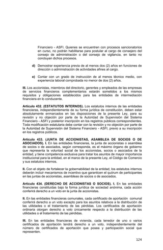 124
Financiero - ASFI. Quienes se encuentren con procesos sancionatorios
en curso, no podrán habilitarse para postular al cargo de consejero del
consejo de administración o del consejo de vigilancia, en tanto no
concluyan dichos procesos.
d) Demostrar experiencia previa de al menos dos (2) años en funciones de
dirección o administración de actividades afines al cargo.
e) Contar con un grado de instrucción de al menos técnico medio, con
experiencia laboral comprobada no menor de dos (2) años.
III. Los accionistas, miembros del directorio, gerentes y empleados de las empresas
de servicios financieros complementarios estarán sometidos a los mismos
requisitos y obligaciones establecidos para las entidades de intermediación
financiera en lo conducente.
Artículo 432. (ESTATUTOS INTERNOS). Los estatutos internos de las entidades
financieras, independientemente de su forma jurídica de constitución, deben estar
absolutamente enmarcados en las disposiciones de la presente Ley, para su
revisión y no objeción por parte de la Autoridad de Supervisión del Sistema
Financiero - ASFI y posterior inscripción en los registros públicos correspondientes.
Toda modificación estatutaria debe contar con la revisión y no objeción por parte de
la Autoridad de Supervisión del Sistema Financiero - ASFI, previo a su inscripción
en los registros públicos.
Artículo 433. (JUNTA DE ACCIONISTAS, ASAMBLEA DE SOCIOS O DE
ASOCIADOS). I. En las entidades financieras, la junta de accionistas o asamblea
de socios o de asociados, según corresponda, es el máximo órgano de gobierno
que representa la voluntad social de los accionistas, socios o asociados de la
entidad, y tiene competencia exclusiva para tratar los asuntos de mayor importancia
institucional para la entidad, en el marco de la presente Ley, el Código de Comercio
y sus estatutos internos.
II. Con el objeto de fortalecer la gobernabilidad de la entidad, los estatutos internos
deberán incluir mecanismos de incentivo que garanticen el quórum de participantes
en las juntas de accionistas, asambleas de socios o de asociados.
Artículo 434. (DERECHO DE ACCIONISTAS O SOCIOS). I. En las entidades
financieras constituidas bajo la forma jurídica de sociedad anónima, cada acción
conferirá derecho a un voto en la junta de accionistas.
II. En las entidades financieras comunales, cada certificado de aportación comunal
conferirá derecho a un voto excepto para los asuntos relativos a la distribución de
las utilidades o el tratamiento de las pérdidas. Los certificados de aportación
ordinaria otorgan derecho a voto únicamente respecto a la distribución de las
utilidades o el tratamiento de las pérdidas.
III. En las entidades financieras de vivienda, cada tenedor de uno o varios
certificados de aportación tendrá derecho a un voto, independientemente del
número de certificados de aportación que posea y participación social que
representen.
 