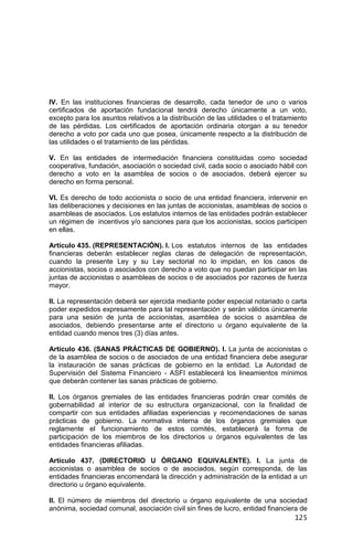 125
IV. En las instituciones financieras de desarrollo, cada tenedor de uno o varios
certificados de aportación fundacional tendrá derecho únicamente a un voto,
excepto para los asuntos relativos a la distribución de las utilidades o el tratamiento
de las pérdidas. Los certificados de aportación ordinaria otorgan a su tenedor
derecho a voto por cada uno que posea, únicamente respecto a la distribución de
las utilidades o el tratamiento de las pérdidas.
V. En las entidades de intermediación financiera constituidas como sociedad
cooperativa, fundación, asociación o sociedad civil, cada socio o asociado hábil con
derecho a voto en la asamblea de socios o de asociados, deberá ejercer su
derecho en forma personal.
VI. Es derecho de todo accionista o socio de una entidad financiera, intervenir en
las deliberaciones y decisiones en las juntas de accionistas, asambleas de socios o
asambleas de asociados. Los estatutos internos de las entidades podrán establecer
un régimen de incentivos y/o sanciones para que los accionistas, socios participen
en ellas.
Artículo 435. (REPRESENTACIÓN). I. Los estatutos internos de las entidades
financieras deberán establecer reglas claras de delegación de representación,
cuando la presente Ley y su Ley sectorial no lo impidan, en los casos de
accionistas, socios o asociados con derecho a voto que no puedan participar en las
juntas de accionistas o asambleas de socios o de asociados por razones de fuerza
mayor.
II. La representación deberá ser ejercida mediante poder especial notariado o carta
poder expedidos expresamente para tal representación y serán válidos únicamente
para una sesión de junta de accionistas, asamblea de socios o asamblea de
asociados, debiendo presentarse ante el directorio u órgano equivalente de la
entidad cuando menos tres (3) días antes.
Artículo 436. (SANAS PRÁCTICAS DE GOBIERNO). I. La junta de accionistas o
de la asamblea de socios o de asociados de una entidad financiera debe asegurar
la instauración de sanas prácticas de gobierno en la entidad. La Autoridad de
Supervisión del Sistema Financiero - ASFI establecerá los lineamientos mínimos
que deberán contener las sanas prácticas de gobierno.
II. Los órganos gremiales de las entidades financieras podrán crear comités de
gobernabilidad al interior de su estructura organizacional, con la finalidad de
compartir con sus entidades afiliadas experiencias y recomendaciones de sanas
prácticas de gobierno. La normativa interna de los órganos gremiales que
reglamente el funcionamiento de estos comités, establecerá la forma de
participación de los miembros de los directorios u órganos equivalentes de las
entidades financieras afiliadas.
Artículo 437. (DIRECTORIO U ÓRGANO EQUIVALENTE). I. La junta de
accionistas o asamblea de socios o de asociados, según corresponda, de las
entidades financieras encomendará la dirección y administración de la entidad a un
directorio u órgano equivalente.
II. El número de miembros del directorio u órgano equivalente de una sociedad
anónima, sociedad comunal, asociación civil sin fines de lucro, entidad financiera de
 