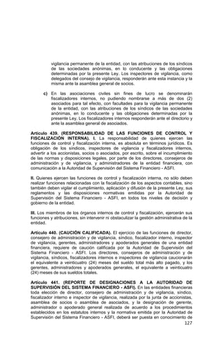 127
vigilancia permanente de la entidad, con las atribuciones de los síndicos
de las sociedades anónimas, en lo conducente y las obligaciones
determinadas por la presente Ley. Los inspectores de vigilancia, como
delegados del consejo de vigilancia, responderán ante esta instancia y la
misma ante la asamblea general de socios.
c) En las asociaciones civiles sin fines de lucro se denominarán
fiscalizadores internos, no pudiendo nombrarse a más de dos (2)
asociados para tal efecto, con facultades para la vigilancia permanente
de la entidad, con las atribuciones de los síndicos de las sociedades
anónimas, en lo conducente y las obligaciones determinadas por la
presente Ley. Los fiscalizadores internos responderán ante el directorio y
ante la asamblea general de asociados.
Artículo 439. (RESPONSABILIDAD DE LAS FUNCIONES DE CONTROL Y
FISCALIZACIÓN INTERNA). I. La responsabilidad de quienes ejercen las
funciones de control y fiscalización interna, es absoluta en términos jurídicos. Es
obligación de los síndicos, inspectores de vigilancia y fiscalizadores internos,
advertir a los accionistas, socios o asociados, por escrito, sobre el incumplimiento
de las normas y disposiciones legales, por parte de los directores, consejeros de
administración y de vigilancia, y administradores de la entidad financiera, con
comunicación a la Autoridad de Supervisión del Sistema Financiero - ASFI.
II. Quienes ejercen las funciones de control y fiscalización interna, no sólo deben
realizar funciones relacionadas con la fiscalización de los aspectos contables, sino
también deben vigilar el cumplimiento, aplicación y difusión de la presente Ley, sus
reglamentos y las disposiciones normativas emitidas por la Autoridad de
Supervisión del Sistema Financiero - ASFI, en todos los niveles de decisión y
gobierno de la entidad.
III. Los miembros de los órganos internos de control y fiscalización, ejercerán sus
funciones y atribuciones, sin intervenir ni obstaculizar la gestión administrativa de la
entidad.
Artículo 440. (CAUCIÓN CALIFICADA). El ejercicio de las funciones de director,
consejero de administración y de vigilancia, síndico, fiscalizador interno, inspector
de vigilancia, gerentes, administradores y apoderados generales de una entidad
financiera, requiere de caución calificada por la Autoridad de Supervisión del
Sistema Financiero - ASFI. Los directores, consejeros de administración y de
vigilancia, síndicos, fiscalizadores internos e inspectores de vigilancia caucionarán
el equivalente a veinticuatro (24) meses del sueldo total más alto pagado, y los
gerentes, administradores y apoderados generales, el equivalente a veinticuatro
(24) meses de sus sueldos totales.
Artículo 441. (REPORTE DE DESIGNACIONES A LA AUTORIDAD DE
SUPERVISIÓN DEL SISTEMA FINANCIERO - ASFI). En las entidades financieras
toda elección de director, consejero de administración y de vigilancia, síndico,
fiscalizador interno e inspector de vigilancia, realizada por la junta de accionistas,
asamblea de socios o asamblea de asociados, y la designación de gerente,
administrador o apoderado general realizada de acuerdo a los procedimientos
establecidos en los estatutos internos y la normativa emitida por la Autoridad de
Supervisión del Sistema Financiero - ASFI, deberá ser puesta en conocimiento de
 