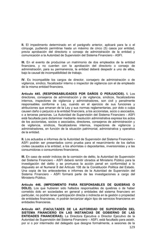 129
II. El impedimento determinado en el parágrafo anterior, aplicará para la o el
cónyuge, pudiendo permitirse hasta un máximo de cinco (5) casos por entidad,
previa aprobación del directorio o consejo de administración de la entidad y
comunicación a la Autoridad de Supervisión del Sistema Financiero - ASFI.
III. En el evento de producirse un matrimonio de dos empleados de la entidad
financiera, y no cuenten con la aprobación del directorio o consejo de
administración, para su permanencia, la entidad deberá despedir a uno de ellos,
bajo la causal de incompatibilidad de trabajo.
IV. Es incompatible los cargos de director, consejero de administración o de
vigilancia, síndico, fiscalizador interno o inspector de vigilancia con el de empleado
de la misma entidad financiera.
Artículo 445. (RESPONSABILIDADES POR DAÑOS O PERJUICIOS). I. Los
directores, consejeros de administración y de vigilancia, síndicos, fiscalizadores
internos, inspectores de vigilancia y administradores, son civil y penalmente
responsables conforme a Ley, cuando en el ejercicio de sus funciones y
atribuciones que emanan de la Ley y sus normas reglamentarias, por dolo o culpa
causen daño o perjuicio a la entidad financiera, a los accionistas, socio o asociados,
o a terceras personas. La Autoridad de Supervisión del Sistema Financiero - ASFI
está facultada para dictaminar mediante resolución administrativa expresa los actos
de los accionistas, socios o asociados, directores, consejeros de administración y
de vigilancia, síndicos, fiscalizadores internos, inspectores de vigilancia y
administradores, en función de la situación patrimonial, administrativa y operativa
de la entidad.
II. Los actuados e informes de la Autoridad de Supervisión del Sistema Financiero -
ASFI podrán ser presentados como prueba para el resarcimiento de los daños
civiles causados a la entidad, a los ahorristas o depositantes, inversionistas y a las
consumidoras o consumidores financieros.
III. En caso de existir indicios de la comisión de delito, la Autoridad de Supervisión
del Sistema Financiero - ASFI deberá remitir obrados al Ministerio Público para la
investigación del delito y se promueva la acción penal en conformidad a lo
dispuesto en el Numeral 8 del Artículo 108 de la Constitución Política del Estado.
Una copia de los antecedentes e informes de la Autoridad de Supervisión del
Sistema Financiero - ASFI formará parte de las investigaciones a cargo del
Ministerio Público.
Artículo 446. (IMPEDIMENTO PARA RESPONSABLES DE QUIEBRAS O
DOLO). Los que hubieren sido hallados responsables de quiebras o de haber
cometido dolo en sociedades en general y entidades del sistema financiero en
particular, no podrán tener participación directa o indirecta en la gestión o propiedad
de entidades financieras, ni podrán terciarizar algún tipo de servicios financieros en
entidades financieras.
Artículo 447. (FACULTADES DE LA AUTORIDAD DE SUPERVISIÓN DEL
SISTEMA FINANCIERO EN LAS INSTANCIAS DE GOBIERNO DE LAS
ENTIDADES FINANCIERAS). La Directora Ejecutiva o Director Ejecutivo de la
Autoridad de Supervisión del Sistema Financiero – ASFI, está facultado para asistir,
por sí o por intermedio del delegado que designe formalmente, a sesiones de la
 