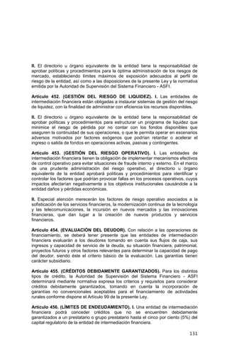131
II. El directorio u órgano equivalente de la entidad tiene la responsabilidad de
aprobar políticas y procedimientos para la óptima administración de los riesgos de
mercado, estableciendo límites máximos de exposición adecuados al perfil de
riesgo de la entidad, así como a las disposiciones de la presente Ley y la normativa
emitida por la Autoridad de Supervisión del Sistema Financiero - ASFI.
Artículo 452. (GESTIÓN DEL RIESGO DE LIQUIDEZ). I. Las entidades de
intermediación financiera están obligadas a instaurar sistemas de gestión del riesgo
de liquidez, con la finalidad de administrar con eficiencia los recursos disponibles.
II. El directorio u órgano equivalente de la entidad tiene la responsabilidad de
aprobar políticas y procedimientos para estructurar un programa de liquidez que
minimice el riesgo de pérdida por no contar con los fondos disponibles que
aseguren la continuidad de sus operaciones, o que le permita operar en escenarios
adversos motivados por factores exógenos que podrían retardar o acelerar el
ingreso o salida de fondos en operaciones activas, pasivas y contingentes.
Artículo 453. (GESTIÓN DEL RIESGO OPERATIVO). I. Las entidades de
intermediación financiera tienen la obligación de implementar mecanismos efectivos
de control operativo para evitar situaciones de fraude interno y externo. En el marco
de una prudente administración del riesgo operativo, el directorio u órgano
equivalente de la entidad aprobará políticas y procedimientos para identificar y
controlar los factores que podrían provocar fallas en los procesos operativos, cuyos
impactos afectarían negativamente a los objetivos institucionales causándole a la
entidad daños y pérdidas económicas.
II. Especial atención merecerán los factores de riesgo operativo asociados a la
sofisticación de los servicios financieros, la modernización continua de la tecnología
y las telecomunicaciones, la incursión en nuevos mercados y las innovaciones
financieras, que dan lugar a la creación de nuevos productos y servicios
financieros.
Artículo 454. (EVALUACIÓN DEL DEUDOR). Con relación a las operaciones de
financiamiento, se deberá tener presente que las entidades de intermediación
financiera evaluarán a los deudores tomando en cuenta sus flujos de caja, sus
ingresos y capacidad de servicio de la deuda, su situación financiera, patrimonial,
proyectos futuros y otros factores relevantes para determinar la capacidad de pago
del deudor, siendo éste el criterio básico de la evaluación. Las garantías tienen
carácter subsidiario.
Artículo 455. (CRÉDITOS DEBIDAMENTE GARANTIZADOS). Para los distintos
tipos de crédito, la Autoridad de Supervisión del Sistema Financiero - ASFI
determinará mediante normativa expresa los criterios y requisitos para considerar
créditos debidamente garantizados, tomando en cuenta la incorporación de
garantías no convencionales aceptables para el financiamiento de actividades
rurales conforme dispone el Artículo 99 de la presente Ley.
Artículo 456. (LÍMITES DE ENDEUDAMIENTO). I. Una entidad de intermediación
financiera podrá conceder créditos que no se encuentren debidamente
garantizados a un prestatario o grupo prestatario hasta el cinco por ciento (5%) del
capital regulatorio de la entidad de intermediación financiera.
 