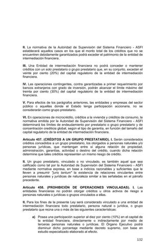 132
II. La normativa de la Autoridad de Supervisión del Sistema Financiero - ASFI
establecerá aquellos casos en los que el monto total de los créditos que no se
encuentren debidamente garantizados podrá exceder el patrimonio de la entidad de
intermediación financiera.
III. Una Entidad de intermediación financiera no podrá conceder o mantener
créditos con un solo prestatario o grupo prestatario que, en su conjunto, excedan el
veinte por ciento (20%) del capital regulatorio de la entidad de intermediación
financiera.
IV. Las operaciones contingentes, contra garantizadas a primer requerimiento por
bancos extranjeros con grado de inversión, podrán alcanzar el límite máximo del
treinta por ciento (30%) del capital regulatorio de la entidad de intermediación
financiera.
V. Para efectos de los parágrafos anteriores, las entidades y empresas del sector
público o aquellas donde el Estado tenga participación accionaria, no se
considerarán como grupo prestatario.
VI. En operaciones de microcrédito, créditos a la vivienda y créditos de consumo, la
normativa emitida por la Autoridad de Supervisión del Sistema Financiero - ASFI
determinará los límites de endeudamiento por prestatario o grupo prestatario y de
concentración crediticia global, según el tipo de garantía, en función del tamaño del
capital regulatorio de la entidad de intermediación financiera.
Artículo 457. (CRÉDITOS A UN GRUPO PRESTATARIO). I. Serán considerados
créditos concedidos a un grupo prestatario, los otorgados a personas naturales y/o
personas jurídicas, que mantengan entre sí alguna relación de propiedad,
administración, garantías, actividad o destino del crédito, cuando dicha relación
determine que tales créditos representen un mismo riesgo de crédito.
II. Un grupo prestatario, vinculado o no vinculado, es también aquel que sea
calificado como tal por la Autoridad de Supervisión del Sistema Financiero - ASFI
mediante normativa expresa, en base a indicios razonables y suficientes que le
lleven a presumir "juris tantum" la existencia de relaciones vinculantes entre
personas naturales y jurídicas de naturaleza similar a las señaladas en el párrafo
precedente.
Artículo 458. (PROHIBICIÓN DE OPERACIONES VINCULADAS). I. Las
entidades financieras no podrán otorgar créditos u otros activos de riesgo a
personas naturales o jurídicas o grupos vinculados a ellas.
II. Para los fines de la presente Ley será considerado vinculado a una entidad de
intermediación financiera todo prestatario, persona natural o jurídica, o grupo
prestatario que reúna una o más de las siguientes características:
a) Posea una participación superior al diez por ciento (10%) en el capital de
la entidad financiera, directamente o indirectamente por medio de
terceras personas naturales o jurídicas. El Órgano Ejecutivo podrá
disminuir dicho porcentaje mediante decreto supremo, con base en
estudio especializado elaborado al efecto.
 