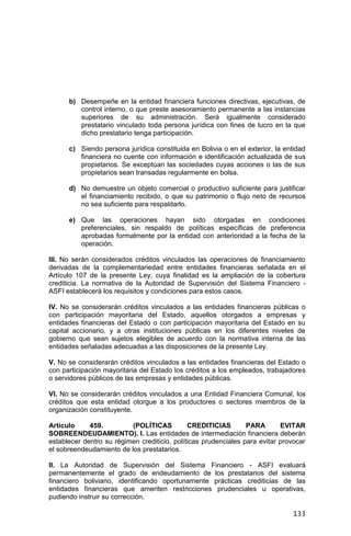 133
b) Desempeñe en la entidad financiera funciones directivas, ejecutivas, de
control interno, o que preste asesoramiento permanente a las instancias
superiores de su administración. Será igualmente considerado
prestatario vinculado toda persona jurídica con fines de lucro en la que
dicho prestatario tenga participación.
c) Siendo persona jurídica constituida en Bolivia o en el exterior, la entidad
financiera no cuente con información e identificación actualizada de sus
propietarios. Se exceptúan las sociedades cuyas acciones o las de sus
propietarios sean transadas regularmente en bolsa.
d) No demuestre un objeto comercial o productivo suficiente para justificar
el financiamiento recibido, o que su patrimonio o flujo neto de recursos
no sea suficiente para respaldarlo.
e) Que las operaciones hayan sido otorgadas en condiciones
preferenciales, sin respaldo de políticas específicas de preferencia
aprobadas formalmente por la entidad con anterioridad a la fecha de la
operación.
III. No serán considerados créditos vinculados las operaciones de financiamiento
derivadas de la complementariedad entre entidades financieras señalada en el
Artículo 107 de la presente Ley, cuya finalidad es la ampliación de la cobertura
crediticia. La normativa de la Autoridad de Supervisión del Sistema Financiero -
ASFI establecerá los requisitos y condiciones para estos casos.
IV. No se considerarán créditos vinculados a las entidades financieras públicas o
con participación mayoritaria del Estado, aquellos otorgados a empresas y
entidades financieras del Estado o con participación mayoritaria del Estado en su
capital accionario, y a otras instituciones públicas en los diferentes niveles de
gobierno que sean sujetos elegibles de acuerdo con la normativa interna de las
entidades señaladas adecuadas a las disposiciones de la presente Ley.
V. No se considerarán créditos vinculados a las entidades financieras del Estado o
con participación mayoritaria del Estado los créditos a los empleados, trabajadores
o servidores públicos de las empresas y entidades públicas.
VI. No se considerarán créditos vinculados a una Entidad Financiera Comunal, los
créditos que esta entidad otorgue a los productores o sectores miembros de la
organización constituyente.
Artículo 459. (POLÍTICAS CREDITICIAS PARA EVITAR
SOBREENDEUDAMIENTO). I. Las entidades de intermediación financiera deberán
establecer dentro su régimen crediticio, políticas prudenciales para evitar provocar
el sobreendeudamiento de los prestatarios.
II. La Autoridad de Supervisión del Sistema Financiero - ASFI evaluará
permanentemente el grado de endeudamiento de los prestatarios del sistema
financiero boliviano, identificando oportunamente prácticas crediticias de las
entidades financieras que ameriten restricciones prudenciales u operativas,
pudiendo instruir su corrección.
 