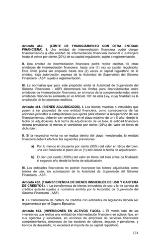 134
Artículo 460. (LÍMITE DE FINANCIAMIENTO CON OTRA ENTIDAD
FINANCIERA). I. Una entidad de intermediación financiera podrá otorgar
financiamientos a otra entidad de intermediación financiera nacional o extranjera
hasta el veinte por ciento (20%) de su capital regulatorio, sujeto a reglamentación.
II. Una entidad de intermediación financiera podrá recibir créditos de otras
entidades de intermediación financiera, hasta una (1) vez su capital regulatorio.
Este límite podrá ser ampliado hasta dos (2) veces el capital regulatorio de la
entidad, bajo autorización expresa de la Autoridad de Supervisión del Sistema
Financiero - ASFI sujeto a reglamentación.
III. La normativa que para este propósito emita la Autoridad de Supervisión del
Sistema Financiero - ASFI determinará los límites para financiamientos entre
entidades de intermediación financiera, en el marco de la complementariedad entre
entidades financieras señalada en el Artículo 107 de esta Ley, cuya finalidad es la
ampliación de la cobertura crediticia.
Artículo 461. (BIENES ADJUDICADOS). I. Los bienes muebles o inmuebles que
pasen a ser propiedad de una entidad financiera, como consecuencia de las
acciones judiciales o extrajudiciales que ejerza para obtener la recuperación de sus
financiamientos, deberán ser vendidos en el plazo máximo de un (1) año, desde la
fecha de adjudicación. A la fecha de adjudicación de un bien, la entidad financiera
deberá provisionar al menos el veinticinco por ciento (25%) del valor en libros de
dicho bien.
II. Si la respectiva venta no se realiza dentro del plazo mencionado, la entidad
financiera deberá efectuar las siguientes previsiones:
a) Por lo menos el cincuenta por ciento (50%) del valor en libros del bien,
una vez finalizado el plazo de un (1) año desde la fecha de adjudicación.
b) El cien por ciento (100%) del valor en libros del bien antes de finalizado
el segundo año desde la fecha de adjudicación.
III. Las entidades financieras no podrán incorporar los bienes adjudicados como
bienes de uso, sin autorización de la Autoridad de Supervisión del Sistema
Financiero - ASFI.
Artículo 462. (TRANSFERENCIA DE BIENES INMUEBLES DE USO Y CARTERA
DE CRÉDITOS). I. La transferencia de bienes inmuebles de uso y la de cartera de
créditos estarán sujetas a normativa emitida por la Autoridad de Supervisión del
Sistema Financiero - ASFI.
II. La transferencia de cartera de créditos con entidades no reguladas deberá ser
reglamentada por el Órgano Ejecutivo.
Artículo 463. (INVERSIONES EN ACTIVOS FIJOS). I. El monto total de las
inversiones que realice una entidad de intermediación financiera en activos fijos, en
sus agencias y sucursales, en acciones de empresas de servicios financieros
complementarios, empresas de los sectores de valores, seguros y pensiones, y
bancos de desarrollo, no excederá el importe de su capital regulatorio.
 