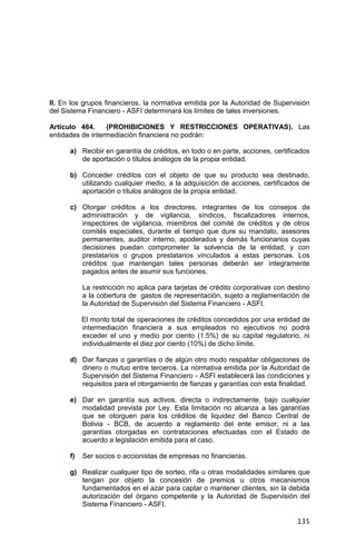 135
II. En los grupos financieros, la normativa emitida por la Autoridad de Supervisión
del Sistema Financiero - ASFI determinará los límites de tales inversiones.
Artículo 464. (PROHIBICIONES Y RESTRICCIONES OPERATIVAS). Las
entidades de intermediación financiera no podrán:
a) Recibir en garantía de créditos, en todo o en parte, acciones, certificados
de aportación o títulos análogos de la propia entidad.
b) Conceder créditos con el objeto de que su producto sea destinado,
utilizando cualquier medio, a la adquisición de acciones, certificados de
aportación o títulos análogos de la propia entidad.
c) Otorgar créditos a los directores, integrantes de los consejos de
administración y de vigilancia, síndicos, fiscalizadores internos,
inspectores de vigilancia, miembros del comité de créditos y de otros
comités especiales, durante el tiempo que dure su mandato, asesores
permanentes, auditor interno, apoderados y demás funcionarios cuyas
decisiones puedan comprometer la solvencia de la entidad, y con
prestatarios o grupos prestatarios vinculados a estas personas. Los
créditos que mantengan tales personas deberán ser íntegramente
pagados antes de asumir sus funciones.
La restricción no aplica para tarjetas de crédito corporativas con destino
a la cobertura de gastos de representación, sujeto a reglamentación de
la Autoridad de Supervisión del Sistema Financiero - ASFI.
El monto total de operaciones de créditos concedidos por una entidad de
intermediación financiera a sus empleados no ejecutivos no podrá
exceder el uno y medio por ciento (1.5%) de su capital regulatorio, ni
individualmente el diez por ciento (10%) de dicho límite.
d) Dar fianzas o garantías o de algún otro modo respaldar obligaciones de
dinero o mutuo entre terceros. La normativa emitida por la Autoridad de
Supervisión del Sistema Financiero - ASFI establecerá las condiciones y
requisitos para el otorgamiento de fianzas y garantías con esta finalidad.
e) Dar en garantía sus activos, directa o indirectamente, bajo cualquier
modalidad prevista por Ley. Esta limitación no alcanza a las garantías
que se otorguen para los créditos de liquidez del Banco Central de
Bolivia - BCB, de acuerdo a reglamento del ente emisor, ni a las
garantías otorgadas en contrataciones efectuadas con el Estado de
acuerdo a legislación emitida para el caso.
f) Ser socios o accionistas de empresas no financieras.
g) Realizar cualquier tipo de sorteo, rifa u otras modalidades similares que
tengan por objeto la concesión de premios u otros mecanismos
fundamentados en el azar para captar o mantener clientes, sin la debida
autorización del órgano competente y la Autoridad de Supervisión del
Sistema Financiero - ASFI.
 