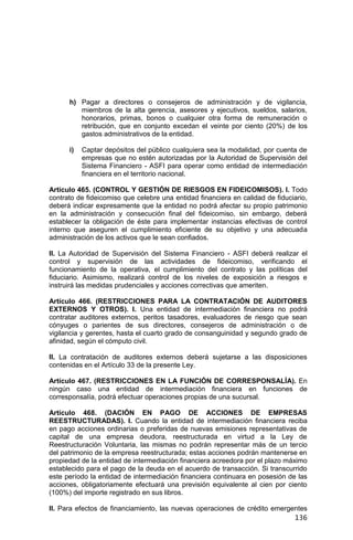 136
h) Pagar a directores o consejeros de administración y de vigilancia,
miembros de la alta gerencia, asesores y ejecutivos, sueldos, salarios,
honorarios, primas, bonos o cualquier otra forma de remuneración o
retribución, que en conjunto excedan el veinte por ciento (20%) de los
gastos administrativos de la entidad.
i) Captar depósitos del público cualquiera sea la modalidad, por cuenta de
empresas que no estén autorizadas por la Autoridad de Supervisión del
Sistema Financiero - ASFI para operar como entidad de intermediación
financiera en el territorio nacional.
Artículo 465. (CONTROL Y GESTIÓN DE RIESGOS EN FIDEICOMISOS). I. Todo
contrato de fideicomiso que celebre una entidad financiera en calidad de fiduciario,
deberá indicar expresamente que la entidad no podrá afectar su propio patrimonio
en la administración y consecución final del fideicomiso, sin embargo, deberá
establecer la obligación de éste para implementar instancias efectivas de control
interno que aseguren el cumplimiento eficiente de su objetivo y una adecuada
administración de los activos que le sean confiados.
II. La Autoridad de Supervisión del Sistema Financiero - ASFI deberá realizar el
control y supervisión de las actividades de fideicomiso, verificando el
funcionamiento de la operativa, el cumplimiento del contrato y las políticas del
fiduciario. Asimismo, realizará control de los niveles de exposición a riesgos e
instruirá las medidas prudenciales y acciones correctivas que ameriten.
Artículo 466. (RESTRICCIONES PARA LA CONTRATACIÓN DE AUDITORES
EXTERNOS Y OTROS). I. Una entidad de intermediación financiera no podrá
contratar auditores externos, peritos tasadores, evaluadores de riesgo que sean
cónyuges o parientes de sus directores, consejeros de administración o de
vigilancia y gerentes, hasta el cuarto grado de consanguinidad y segundo grado de
afinidad, según el cómputo civil.
II. La contratación de auditores externos deberá sujetarse a las disposiciones
contenidas en el Artículo 33 de la presente Ley.
Artículo 467. (RESTRICCIONES EN LA FUNCIÓN DE CORRESPONSALÍA). En
ningún caso una entidad de intermediación financiera en funciones de
corresponsalía, podrá efectuar operaciones propias de una sucursal.
Artículo 468. (DACIÓN EN PAGO DE ACCIONES DE EMPRESAS
REESTRUCTURADAS). I. Cuando la entidad de intermediación financiera reciba
en pago acciones ordinarias o preferidas de nuevas emisiones representativas de
capital de una empresa deudora, reestructurada en virtud a la Ley de
Reestructuración Voluntaria, las mismas no podrán representar más de un tercio
del patrimonio de la empresa reestructurada; estas acciones podrán mantenerse en
propiedad de la entidad de intermediación financiera acreedora por el plazo máximo
establecido para el pago de la deuda en el acuerdo de transacción. Si transcurrido
este período la entidad de intermediación financiera continuara en posesión de las
acciones, obligatoriamente efectuará una previsión equivalente al cien por ciento
(100%) del importe registrado en sus libros.
II. Para efectos de financiamiento, las nuevas operaciones de crédito emergentes
 