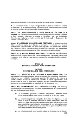 137
del acuerdo de transacción no serán consideradas como créditos vinculados.
III. Las acciones recibidas en pago emergentes del acuerdo de transacción suscrito
en virtud a la Ley de Reestructuración Voluntaria, serán consideradas como activos
de riesgo a los fines del cómputo de los límites crediticios.
Artículo 469. (CONTRIBUCIONES A FINES SOCIALES, CULTURALES Y
GREMIALES). Las entidades financieras podrán efectuar contribuciones o aportes
a fines sociales, culturales, gremiales y benéficos, con las limitaciones
determinadas mediante normativa emitida por la Autoridad de Supervisión del
Sistema Financiero - ASFI.
Artículo 470. (COPIA DE INFORMACIÓN DE RESPALDO). La entidad financiera
deberá mantener copia, en películas en miniatura o mediante otros medios
electrónicos o computarizados, en forma tal que puedan ser reproducidos durante
diez (10) años, toda la información y documentación que soporta sus operaciones
activas, pasivas, contingentes y de servicios financieros complementarios.
Artículo 471. (LÍMITES A INVERSIONES EN EL EXTRANJERO). La Autoridad de
Supervisión del Sistema Financiero - ASFI reglamentará los límites máximos de
inversiones en el extranjero que pueden mantener las entidades de intermediación
financiera.
TÍTULO VII
REGISTRO Y RESERVA DE LA INFORMACIÓN
CAPÍTULO I
CONFIDENCIALIDAD DE LA INFORMACIÓN
Artículo 472. (DERECHO A LA RESERVA Y CONFIDENCIALIDAD). Las
operaciones financieras realizadas por personas naturales o jurídicas, bolivianas o
extranjeras, con entidades financieras gozarán del derecho de reserva y
confidencialidad. Cualquier información referida a estas operaciones será
proporcionada al titular, a quien éste autorice o a quien lo represente legalmente,
además de los casos señalados en el Artículo 473 de la presente Ley.
Artículo 473. (LEVANTAMIENTO DE LA CONFIDENCIALIDAD). I. La reserva y
confidencialidad de la información a que se refiere el Artículo 472 precedente no
rige cuando ésta sea requerida por:
a) Las autoridades judiciales o fiscales competentes, mediante orden
judicial o requerimiento fiscal motivados dentro de un proceso formal.
b) Las autoridades públicas encargadas de realizar investigaciones en los
casos en que se presuma comisión de delitos financieros, actos de
corrupción, origen de fortunas y delitos que den lugar a la legitimación de
ganancias ilícitas. Las instancias llamadas por la Ley a investigar estos
casos tendrán la atribución para conocer dichas operaciones financieras,
sin que sea necesaria autorización judicial.
c) Las autoridades de la administración tributaria, dentro de una verificación
 
