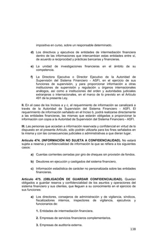 138
impositiva en curso, sobre un responsable determinado.
d) Los directivos y ejecutivos de entidades de intermediación financiera
dentro de las informaciones que intercambian estas entidades entre sí,
de acuerdo a reciprocidad y prácticas bancarias y financieras.
e) La unidad de investigaciones financieras en el ámbito de su
competencia.
f) La Directora Ejecutiva o Director Ejecutivo de la Autoridad de
Supervisión del Sistema Financiero - ASFI, en el ejercicio de sus
funciones de supervisión, y para proporcionar información a otras
instituciones de supervisión y regulación u órganos internacionales
análogos, así como a instituciones del orden y autoridades judiciales
extranjeras o internacionales, en el marco de lo previsto en el Artículo
491 de la presente Ley.
II. En el caso de los Incisos a y c, el requerimiento de información se canalizará a
través de la Autoridad de Supervisión del Sistema Financiero - ASFI. El
requerimiento de información señalado en el Inciso b, podrá realizarse directamente
a las entidades financieras, las mismas que estarán obligadas a proporcionar la
información con copia a la Autoridad de Supervisión del Sistema Financiero - ASFI.
III. Las personas que accedan a información reservada y confidencial en virtud de lo
dispuesto en el presente Artículo, sólo podrán utilizarla para los fines señalados en
la misma y con las consecuencias judiciales o administrativas a que dieran lugar.
Artículo 474. (INFORMACIÓN NO SUJETA A CONFIDENCIALIDAD). No estará
sujeta a reserva y confidencialidad de información la que se refiera a los siguientes
casos:
a) Cuentas corrientes cerradas por giro de cheques sin provisión de fondos.
b) Deudores en ejecución y castigados del sistema financiero.
c) Información estadística de carácter no personalizada sobre las entidades
financieras.
Artículo 475. (OBLIGACIÓN DE GUARDAR CONFIDENCIALIDAD). Quedan
obligados a guardar reserva y confidencialidad de los asuntos y operaciones del
sistema financiero y sus clientes, que lleguen a su conocimiento en el ejercicio de
sus funciones:
a) Los directores, consejeros de administración y de vigilancia, síndicos,
fiscalizadores internos, inspectores de vigilancia, ejecutivos y
funcionarios de:
1. Entidades de intermediación financiera.
2. Empresas de servicios financieros complementarios.
3. Empresas de auditoría externa.
 
