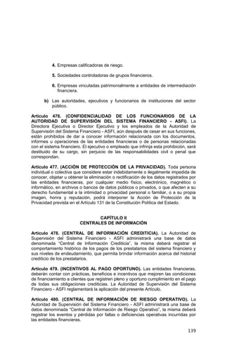 139
4. Empresas calificadoras de riesgo.
5. Sociedades controladoras de grupos financieros.
6. Empresas vinculadas patrimonialmente a entidades de intermediación
financiera.
b) Las autoridades, ejecutivos y funcionarios de instituciones del sector
público.
Artículo 476. (CONFIDENCIALIDAD DE LOS FUNCIONARIOS DE LA
AUTORIDAD DE SUPERVISIÓN DEL SISTEMA FINANCIERO - ASFI). La
Directora Ejecutiva o Director Ejecutivo y los empleados de la Autoridad de
Supervisión del Sistema Financiero - ASFI, aún después de cesar en sus funciones,
están prohibidos de dar a conocer información relacionada con los documentos,
informes u operaciones de las entidades financieras o de personas relacionadas
con el sistema financiero. El ejecutivo o empleado que infrinja esta prohibición, será
destituido de su cargo, sin perjuicio de las responsabilidades civil o penal que
correspondan.
Artículo 477. (ACCIÓN DE PROTECCIÓN DE LA PRIVACIDAD). Toda persona
individual o colectiva que considere estar indebidamente o ilegalmente impedida de
conocer, objetar u obtener la eliminación o rectificación de los datos registrados por
las entidades financieras, por cualquier medio físico, electrónico, magnético o
informático, en archivos o bancos de datos públicos o privados, o que afecten a su
derecho fundamental a la intimidad o privacidad personal o familiar, o a su propia
imagen, honra y reputación, podrá interponer la Acción de Protección de la
Privacidad prevista en el Artículo 131 de la Constitución Política del Estado.
CAPÍTULO II
CENTRALES DE INFORMACIÓN
Artículo 478. (CENTRAL DE INFORMACIÓN CREDITICIA). La Autoridad de
Supervisión del Sistema Financiero - ASFI administrará una base de datos
denominada “Central de Información Crediticia”, la misma deberá registrar el
comportamiento histórico de los pagos de los prestatarios del sistema financiero y
sus niveles de endeudamiento, que permita brindar información acerca del historial
crediticio de los prestatarios.
Artículo 479. (INCENTIVOS AL PAGO OPORTUNO). Las entidades financieras,
deberán contar con prácticas, beneficios e incentivos que mejoren las condiciones
de financiamiento a clientes que registren pleno y oportuno cumplimiento en el pago
de todas sus obligaciones crediticias. La Autoridad de Supervisión del Sistema
Financiero - ASFI reglamentará la aplicación del presente Artículo.
Artículo 480. (CENTRAL DE INFORMACIÓN DE RIESGO OPERATIVO). La
Autoridad de Supervisión del Sistema Financiero - ASFI administrará una base de
datos denominada “Central de Información de Riesgo Operativo”, la misma deberá
registrar los eventos y pérdidas por fallas o deficiencias operativas incurridas por
las entidades financieras.
 