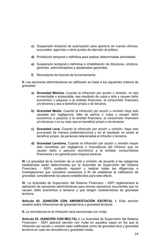 14
c) Suspensión temporal de autorización para apertura de nuevas oficinas,
sucursales, agencias u otros puntos de atención al público.
d) Prohibición temporal o definitiva para realizar determinadas actividades.
e) Suspensión temporal o definitiva e inhabilitación de directores, síndicos,
gerentes, administradores y apoderados generales.
f) Revocatoria de licencia de funcionamiento.
II. Las sanciones administrativas se calificarán en base a los siguientes criterios de
gravedad:
a) Gravedad Máxima. Cuando la infracción por acción u omisión, no sea
enmendable o subsanable, sea resultado de culpa o dolo y causen daño
económico o perjuicio a la entidad financiera, al consumidor financiero
y/o terceros y sea a beneficio propio o de terceros.
b) Gravedad Media. Cuando la infracción por acción u omisión haya sido
causada por negligencia, falta de pericia o culpa y causen daño
económico o perjuicio a la entidad financiera, al consumidor financiero
y/o terceros o en su caso sea en beneficio propio o de terceros.
c) Gravedad Leve. Cuando la infracción por acción u omisión, haya sido
provocada de manera preterintencional y en el resultado no exista el
beneficio propio, de personas relacionadas al infractor o terceros.
d) Gravedad Levísima. Cuando la infracción por acción u omisión hayan
sido cometidas por negligencia o imprudencia del infractor que no
causen daño o perjuicio económico a la entidad, consumidores
financieros y en general para ninguna persona.
III. La gravedad de la comisión de un acto u omisión, de acuerdo a las categorías
establecidas serán determinadas por la Autoridad de Supervisión del Sistema
Financiero - ASFI, pudiendo requerir y realizar todas las diligencias e
investigaciones que considere necesarias a fin de establecer la calificación de
gravedad, considerando los plazos establecidos para este efecto.
IV. La Autoridad de Supervisión del Sistema Financiero - ASFI reglamentará la
aplicación de sanciones administrativas para errores operativos recurrentes que no
causen daño económico a terceros y que tengan características de gravedad
levísima.
Artículo 42. (SANCIÓN CON AMONESTACIÓN ESCRITA). I. Esta sanción
recaerá sobre infracciones de gravedad leve y gravedad levísima.
II. La reincidencia en la infracción será sancionada con multa.
Artículo 43. (SANCIÓN CON MULTA). I. La Autoridad de Supervisión del Sistema
Financiero - ASFI aplicará sanción con multa en aquellos casos en los que la
infracción por acción u omisión sean calificadas como de gravedad leve y gravedad
levísima en caso de reincidencia y gravedad media.
 
