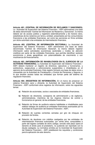 140
Artículo 481. (CENTRAL DE INFORMACIÓN DE RECLAMOS Y SANCIONES).
La Autoridad de Supervisión del Sistema Financiero - ASFI administrará una base
de datos denominada “Central de Información de Reclamos y Sanciones”, la misma
deberá ser de acceso público y registrará sistemáticamente y de manera clara,
estadísticas de los reclamos por tema y entidad, presentados por los consumidores
financieros a las entidades financieras, así como las sanciones en firme emitidas
por dicha autoridad a las entidades de intermediación financiera.
Artículo 482. (CENTRAL DE INFORMACIÓN SECTORIAL). La Autoridad de
Supervisión del Sistema Financiero - ASFI administrará una base de datos
denominada “Central de Información Sectorial”, la misma deberá registrar
información sobre actividades económicas sectoriales y niveles de atención
crediticia por parte de las entidades financieras, que permita identificar sectores
económicos y áreas geográficas con potencialidades de crecimiento o con
insuficiencia de financiamiento.
Artículo 483. (INFORMACIÓN DE INHABILITADOS EN EL EJERCICIO DE LA
ACTIVIDAD FINANCIERA). La Autoridad de Supervisión del Sistema Financiero -
ASFI deberá mantener un registro de directivos, ejecutivos y funcionarios, y
exdirectivos, exejecutivos y exfuncionarios suspendidos o inhabilitados en el
ejercicio de la actividad financiera. Este registro formará una base de datos única y
compartida con la Autoridad de Fiscalización y Control de Pensiones y Seguros, a
la que tendrán acceso todas las entidades que forman parte del sistema de
regulación financiera.
Artículo 484. (REGISTROS DE INFORMACIÓN). En el marco de preservar un
sistema financiero sano y eficiente, la Autoridad de Supervisión del Sistema
Financiero - ASFI conformará otros registros de información, sobre los siguientes
temas:
a) Relación de accionistas, socios o asociados de entidades financieras.
b) Relación de directores, consejeros de administración y de vigilancia,
administradores, miembros de los órganos internos de control y
funcionarios en general, de las entidades financieras.
c) Relación de firmas de auditoría externa habilitadas e inhabilitadas para
realizar trabajos de auditoría en entidades financieras autorizadas por la
Autoridad de Supervisión del Sistema Financiero - ASFI.
d) Relación de cuentas corrientes cerradas por giro de cheques sin
provisión de fondos.
e) Relación de deudores con créditos castigados por las entidades de
intermediación financiera autorizadas, por veinte años, computables a
partir del registro contable de dicho castigo; vencido este plazo opera el
derecho al olvido para el prestatario, no pudiendo ser reportado con la
deuda castigada. La normativa emitida por la Autoridad de Supervisión
del Sistema Financiero - ASFI establecerá los requisitos y condiciones
para la aplicación de este derecho.
 
