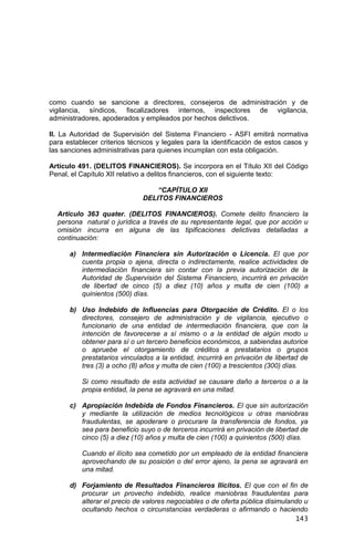 143
como cuando se sancione a directores, consejeros de administración y de
vigilancia, síndicos, fiscalizadores internos, inspectores de vigilancia,
administradores, apoderados y empleados por hechos delictivos.
II. La Autoridad de Supervisión del Sistema Financiero - ASFI emitirá normativa
para establecer criterios técnicos y legales para la identificación de estos casos y
las sanciones administrativas para quienes incumplan con esta obligación.
Artículo 491. (DELITOS FINANCIEROS). Se incorpora en el Título XII del Código
Penal, el Capítulo XII relativo a delitos financieros, con el siguiente texto:
“CAPÍTULO XII
DELITOS FINANCIEROS
Artículo 363 quater. (DELITOS FINANCIEROS). Comete delito financiero la
persona natural o jurídica a través de su representante legal, que por acción u
omisión incurra en alguna de las tipificaciones delictivas detalladas a
continuación:
a) Intermediación Financiera sin Autorización o Licencia. El que por
cuenta propia o ajena, directa o indirectamente, realice actividades de
intermediación financiera sin contar con la previa autorización de la
Autoridad de Supervisión del Sistema Financiero, incurrirá en privación
de libertad de cinco (5) a diez (10) años y multa de cien (100) a
quinientos (500) días.
b) Uso Indebido de Influencias para Otorgación de Crédito. El o los
directores, consejero de administración y de vigilancia, ejecutivo o
funcionario de una entidad de intermediación financiera, que con la
intención de favorecerse a sí mismo o a la entidad de algún modo u
obtener para sí o un tercero beneficios económicos, a sabiendas autorice
o apruebe el otorgamiento de créditos a prestatarios o grupos
prestatarios vinculados a la entidad, incurrirá en privación de libertad de
tres (3) a ocho (8) años y multa de cien (100) a trescientos (300) días.
Si como resultado de esta actividad se causare daño a terceros o a la
propia entidad, la pena se agravará en una mitad.
c) Apropiación Indebida de Fondos Financieros. El que sin autorización
y mediante la utilización de medios tecnológicos u otras maniobras
fraudulentas, se apoderare o procurare la transferencia de fondos, ya
sea para beneficio suyo o de terceros incurrirá en privación de libertad de
cinco (5) a diez (10) años y multa de cien (100) a quinientos (500) días.
Cuando el ilícito sea cometido por un empleado de la entidad financiera
aprovechando de su posición o del error ajeno, la pena se agravará en
una mitad.
d) Forjamiento de Resultados Financieros Ilícitos. El que con el fin de
procurar un provecho indebido, realice maniobras fraudulentas para
alterar el precio de valores negociables o de oferta pública disimulando u
ocultando hechos o circunstancias verdaderas o afirmando o haciendo
 