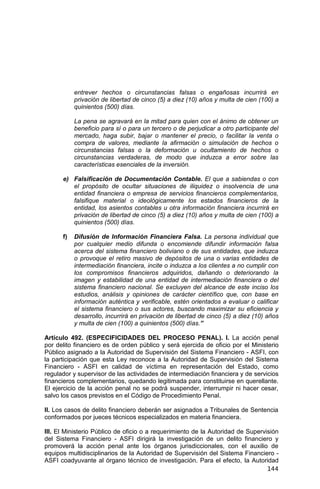 144
entrever hechos o circunstancias falsas o engañosas incurrirá en
privación de libertad de cinco (5) a diez (10) años y multa de cien (100) a
quinientos (500) días.
La pena se agravará en la mitad para quien con el ánimo de obtener un
beneficio para sí o para un tercero o de perjudicar a otro participante del
mercado, haga subir, bajar o mantener el precio, o facilitar la venta o
compra de valores, mediante la afirmación o simulación de hechos o
circunstancias falsas o la deformación u ocultamiento de hechos o
circunstancias verdaderas, de modo que induzca a error sobre las
características esenciales de la inversión.
e) Falsificación de Documentación Contable. El que a sabiendas o con
el propósito de ocultar situaciones de iliquidez o insolvencia de una
entidad financiera o empresa de servicios financieros complementarios,
falsifique material o ideológicamente los estados financieros de la
entidad, los asientos contables u otra información financiera incurrirá en
privación de libertad de cinco (5) a diez (10) años y multa de cien (100) a
quinientos (500) días.
f) Difusión de Información Financiera Falsa. La persona individual que
por cualquier medio difunda o encomiende difundir información falsa
acerca del sistema financiero boliviano o de sus entidades, que induzca
o provoque el retiro masivo de depósitos de una o varias entidades de
intermediación financiera, incite o induzca a los clientes a no cumplir con
los compromisos financieros adquiridos, dañando o deteriorando la
imagen y estabilidad de una entidad de intermediación financiera o del
sistema financiero nacional. Se excluyen del alcance de este inciso los
estudios, análisis y opiniones de carácter científico que, con base en
información auténtica y verificable, estén orientados a evaluar o calificar
el sistema financiero o sus actores, buscando maximizar su eficiencia y
desarrollo, incurrirá en privación de libertad de cinco (5) a diez (10) años
y multa de cien (100) a quinientos (500) días.”
Artículo 492. (ESPECIFICIDADES DEL PROCESO PENAL). I. La acción penal
por delito financiero es de orden público y será ejercida de oficio por el Ministerio
Público asignado a la Autoridad de Supervisión del Sistema Financiero - ASFI, con
la participación que esta Ley reconoce a la Autoridad de Supervisión del Sistema
Financiero - ASFI en calidad de víctima en representación del Estado, como
regulador y supervisor de las actividades de intermediación financiera y de servicios
financieros complementarios, quedando legitimada para constituirse en querellante.
El ejercicio de la acción penal no se podrá suspender, interrumpir ni hacer cesar,
salvo los casos previstos en el Código de Procedimiento Penal.
II. Los casos de delito financiero deberán ser asignados a Tribunales de Sentencia
conformados por jueces técnicos especializados en materia financiera.
III. El Ministerio Público de oficio o a requerimiento de la Autoridad de Supervisión
del Sistema Financiero - ASFI dirigirá la investigación de un delito financiero y
promoverá la acción penal ante los órganos jurisdiccionales, con el auxilio de
equipos multidisciplinarios de la Autoridad de Supervisión del Sistema Financiero -
ASFI coadyuvante al órgano técnico de investigación. Para el efecto, la Autoridad
 