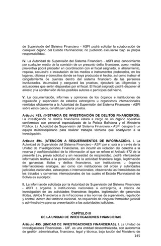145
de Supervisión del Sistema Financiero - ASFI podrá solicitar la colaboración de
cualquier órgano del Estado Plurinacional, no pudiendo excusarse bajo su propia
responsabilidad.
IV. La Autoridad de Supervisión del Sistema Financiero - ASFI ante conocimiento
por cualquier medio de la comisión de un presunto delito financiero, como medida
preventiva podrá proceder en coordinación con el fiscal asignado, al allanamiento,
requisa, secuestro e incautación de los medios e instrumentos probatorios, en los
lugares, oficinas y domicilios donde se haya producido el hecho, así como instruir el
congelamiento de cuentas dentro del sistema financiero de las personas
involucradas. Acumulará y asegurará las pruebas, ejecutará las diligencias y
actuaciones que serán dispuestas por el fiscal. El fiscal asignado podrá disponer el
arresto y la aprehensión de los posibles autores o partícipes del hecho.
V. La documentación, informes y opiniones de los órganos e instituciones de
regulación y supervisión de estados extranjeros u organismos internacionales
remitidos oficialmente a la Autoridad de Supervisión del Sistema Financiero - ASFI
sobre estos casos, constituyen plena prueba.
Artículo 493. (INSTANCIA DE INVESTIGACIÓN DE DELITOS FINANCIEROS).
La investigación de delitos financieros estará a cargo de un órgano operativo
conformado con personal especializado de la Policía Boliviana y el Ministerio
Público. La Autoridad de Supervisión del Sistema Financiero - ASFI designará un
equipo multidisciplinario para realizar trabajos técnicos que coadyuven a la
investigación.
Artículo 494. (ATENCIÓN A REQUERIMIENTOS DE INFORMACIÓN). I. La
Autoridad de Supervisión del Sistema Financiero - ASFI por sí sola o a través de la
Unidad de Investigaciones Financieras, sin incurrir en violación del derecho a la
reserva y confidencialidad de la información al que se refiere el Artículo 472 de la
presente Ley, previa solicitud y sin necesidad de reciprocidad, podrá intercambiar
información relativa a la persecución de la actividad financiera ilegal, legitimación
de ganancias ilícitas y delitos financieros, con instituciones u órganos
internacionales análogos, así como con instituciones del orden y autoridades
judiciales nacionales, extranjeras o internacionales, observando las formalidades de
los tratados y convenios internacionales de los cuales el Estado Plurinacional de
Bolivia es suscriptor.
II. La información solicitada por la Autoridad de Supervisión del Sistema Financiero
- ASFI a órganos o instituciones nacionales o extranjeros, a efectos de
investigación de las actividades financieras ilegales, legitimación de ganancias
ilícitas, delitos financieros o de infracciones a las normas de supervisión, regulación
y control, dentro del territorio nacional, no requerirán de ninguna formalidad judicial
o administrativa para su presentación a las autoridades judiciales.
CAPÍTULO III
DE LA UNIDAD DE INVESTIGACIONES FINANCIERAS
Artículo 495. (UNIDAD DE INVESTIGACIONES FINANCIERAS). I. La Unidad de
Investigaciones Financieras - UIF, es una entidad descentralizada, con autonomía
de gestión administrativa, financiera, legal y técnica, bajo tuición del Ministerio de
 