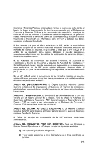 146
Economía y Finanzas Públicas, encargada de normar el régimen de lucha contra el
lavado de dinero y financiamiento del terrorismo en consulta con el Ministerio de
Economía y Finanzas Públicas y las autoridades de supervisión; investigar los
casos en los que se presuma la comisión de delitos de legitimación de ganancias
ilícitas, financiamiento al terrorismo y otros de su competencia; y realizar el análisis,
tratamiento y transmisión de información para prevenir y detectar los delitos
señalados en el presente Artículo.
II. Las normas que para el efecto establezca la UIF, serán de cumplimiento
obligatorio por parte de las personas naturales, entidades financieras, entidades del
mercado de valores, de seguros, de pensiones y otros que la UIF incluya en el
ámbito de su regulación como sujetos obligados a reportar operaciones
sospechosas relacionadas con los delitos de legitimación de ganancias ilícitas y
financiamiento del terrorismo.
III. La Autoridad de Supervisión del Sistema Financiero, la Autoridad de
Fiscalización y Control de Pensiones y Seguros, la Autoridad de Fiscalización y
Control Social del Juego y demás autoridades de supervisión cuyos supervisados
sean designados por la UIF como sujetos obligados, deberán vigilar el
cumplimiento, por parte de las entidades bajo su regulación, de las normas emitidas
por la UIF.
IV. La UIF, deberá vigilar el cumplimiento de su normativa respecto de aquellos
sujetos obligados que no se encuentren bajo supervisión de una entidad que ejerza
de manera específica esa atribución.
Artículo 496. (REGLAMENTACIÓN). El Órgano Ejecutivo mediante Decreto
Supremo establecerá la organización, atribuciones, el régimen de infracciones
administrativas y procedimientos para la imposición de sanciones administrativas y
los recursos.
Artículo 497. (PRESUPUESTO). El presupuesto de funcionamiento de la UIF será
cubierto por el Tesoro General de la Nación. Para tal efecto la Autoridad de
Supervisión del Sistema Financiero - ASFI deberá transferir al Tesoro General del
Estado - TGE un monto a ser determinado por el Ministerio de Economía y
Finanzas Públicas mediante resolución ministerial.
Artículo 498. (MÁXIMA AUTORIDAD EJECUTIVA). I. La Máxima Autoridad
Ejecutiva de la UIF es la Directora o Director General Ejecutivo, que será designado
mediante Resolución Suprema.
II. Define los asuntos de competencia de la UIF mediante resoluciones
administrativas.
Artículo 499. (REQUISITOS PARA SER DIRECTOR). Para ser Directora o
Director General Ejecutivo de la UIF deberá cumplir los siguientes requisitos:
a) Ser boliviano y ciudadano en ejercicio.
b) Tener grado académico a nivel licenciatura en el área económica y/o
jurídica.
 