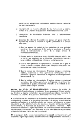 148
bienes de uso e inversiones permanentes en títulos valores calificadas
con grado de inversión.
e) Incumplimiento de manera reiterada de las instrucciones y órdenes
escritas de la Autoridad de Supervisión del Sistema Financiero - ASFI.
f) Presentación de información financiera falsa o documentación
fraudulenta.
g) Existencia de prácticas de gestión que pongan en grave peligro los
depósitos del público, la situación de liquidez y solvencia de la entidad,
entre otras:
1. Que los aportes de capital de los accionistas de una sociedad
anónima o las aportaciones de los socios o asociados se financien
directa o indirectamente a través de la propia entidad de
intermediación financiera.
2. Que los auditores externos se hayan abstenido de emitir opinión, que
su opinión sea negativa o que la entidad de intermediación financiera
haya omitido la publicación del informe de auditoría externa.
3. Que se haya producido la apropiación o utilización en su giro de
fondos públicos o privados confiados en mandato o fideicomiso a la
entidad de intermediación financiera.
4. Que la entidad de intermediación financiera otorgue o mantenga
créditos, inversiones u otras operaciones contingentes con un
prestatario o grupo de prestatarios, al margen de los límites permitidos
por la presente Ley.
5. Que la entidad de intermediación financiera otorgue o mantenga
operaciones de crédito, operaciones contingentes e inversiones con
prestatarios o grupos prestatarios vinculados a la entidad, o con
garantía de sus propias acciones.
Artículo 504. (PLAN DE REGULARIZACIÓN). I. Cuando la entidad de
intermediación financiera incurra en cualquiera de las causales del Artículo anterior,
su directorio u órgano equivalente y sus administradores deberán reportarlo de
inmediato a la Autoridad de Supervisión del Sistema Financiero - ASFI.
II. En caso de que sea la Autoridad de Supervisión del Sistema Financiero - ASFI la
que detecte la incursión de la entidad de intermediación financiera en alguna de las
causales señaladas en el Artículo anterior, se impondrá al directorio u órgano
equivalente y a los administradores las sanciones previstas en la presente Ley.
Adicionalmente, la Autoridad de Supervisión del Sistema Financiero - ASFI
convocará al directorio u órgano equivalente y a los administradores de la entidad
de intermediación financiera, para notificarles el inicio del proceso de regularización
obligatoria, indicando los hechos que lo motivaron.
III. En cualquiera de las situaciones descritas en los dos (2) párrafos anteriores, el
directorio u órgano equivalente y los administradores, obligatoriamente elaborarán y
 