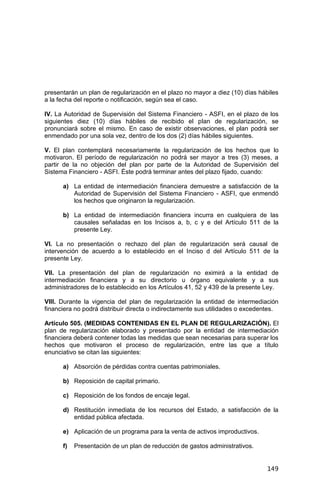 149
presentarán un plan de regularización en el plazo no mayor a diez (10) días hábiles
a la fecha del reporte o notificación, según sea el caso.
IV. La Autoridad de Supervisión del Sistema Financiero - ASFI, en el plazo de los
siguientes diez (10) días hábiles de recibido el plan de regularización, se
pronunciará sobre el mismo. En caso de existir observaciones, el plan podrá ser
enmendado por una sola vez, dentro de los dos (2) días hábiles siguientes.
V. El plan contemplará necesariamente la regularización de los hechos que lo
motivaron. El período de regularización no podrá ser mayor a tres (3) meses, a
partir de la no objeción del plan por parte de la Autoridad de Supervisión del
Sistema Financiero - ASFI. Éste podrá terminar antes del plazo fijado, cuando:
a) La entidad de intermediación financiera demuestre a satisfacción de la
Autoridad de Supervisión del Sistema Financiero - ASFI, que enmendó
los hechos que originaron la regularización.
b) La entidad de intermediación financiera incurra en cualquiera de las
causales señaladas en los Incisos a, b, c y e del Artículo 511 de la
presente Ley.
VI. La no presentación o rechazo del plan de regularización será causal de
intervención de acuerdo a lo establecido en el Inciso d del Artículo 511 de la
presente Ley.
VII. La presentación del plan de regularización no eximirá a la entidad de
intermediación financiera y a su directorio u órgano equivalente y a sus
administradores de lo establecido en los Artículos 41, 52 y 439 de la presente Ley.
VIII. Durante la vigencia del plan de regularización la entidad de intermediación
financiera no podrá distribuir directa o indirectamente sus utilidades o excedentes.
Artículo 505. (MEDIDAS CONTENIDAS EN EL PLAN DE REGULARIZACIÓN). El
plan de regularización elaborado y presentado por la entidad de intermediación
financiera deberá contener todas las medidas que sean necesarias para superar los
hechos que motivaron el proceso de regularización, entre las que a título
enunciativo se citan las siguientes:
a) Absorción de pérdidas contra cuentas patrimoniales.
b) Reposición de capital primario.
c) Reposición de los fondos de encaje legal.
d) Restitución inmediata de los recursos del Estado, a satisfacción de la
entidad pública afectada.
e) Aplicación de un programa para la venta de activos improductivos.
f) Presentación de un plan de reducción de gastos administrativos.
 